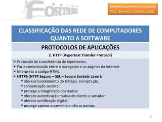 CLASSIFICAÇÃO DAS REDE DE COMPUTADORES
              QUANTO A SOFTWARE
           PROTOCOLOS DE APLICAÇÕES
                    2. HTTP (Hypertext Transfer Protocol)
 Protocolo de transferência de hipertextos.
 Faz a comunicação entre o navegador e as páginas da internet.
 Interpreta o código HTML.
 HTTPS (HTTP Seguro – SSL – Secure Sockets Layer):
      oferece tunelamento do tráfego: encriptação;
      comunicação secreta;
      protege a integridade dos dados;
      oferece autenticação mútua de cliente e servidor;
      oferece certificação digital;
      protege apenas o caminho e não as pontas;

                                                                  51
 