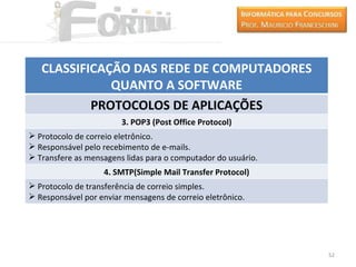 CLASSIFICAÇÃO DAS REDE DE COMPUTADORES
              QUANTO A SOFTWARE
           PROTOCOLOS DE APLICAÇÕES
                        3. POP3 (Post Office Protocol)
 Protocolo de correio eletrônico.
 Responsável pelo recebimento de e-mails.
 Transfere as mensagens lidas para o computador do usuário.
                   4. SMTP(Simple Mail Transfer Protocol)
 Protocolo de transferência de correio simples.
 Responsável por enviar mensagens de correio eletrônico.




                                                               52
 