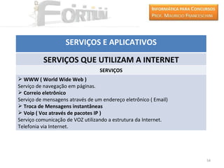 SERVIÇOS E APLICATIVOS

          SERVIÇOS QUE UTILIZAM A INTERNET
                                  SERVIÇOS
 WWW ( World Wide Web )
Serviço de navegação em páginas.
 Correio eletrônico
Serviço de mensagens através de um endereço eletrônico ( Email)
 Troca de Mensagens instantâneas
 Voip ( Voz através de pacotes IP )
Serviço comunicação de VOZ utilizando a estrutura da Internet.
Telefonia via Internet.




                                                                  54
 