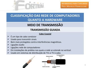 CLASSIFICAÇÃO DAS REDE DE COMPUTADORES
              QUANTO A HARDWARE
              MEIO DE TRANSMISSÃO
                         TRANSMISSÃO GUIADA
                                  Cabo Coaxial
   É um tipo de cabo condutor
   Usado para transmitir sinais
   Bem mais protegidos contra interferências magnéticas.
   Ligações áudio
   Ligações rede de computadores
   Em instalações de prédios nos quais a rede se estende na vertical.
   Usado em sistemas de distribuição de TVs e TV à cabo.




                                                                         8
 