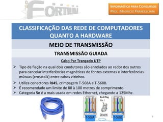 CLASSIFICAÇÃO DAS REDE DE COMPUTADORES
             QUANTO A HARDWARE
             MEIO DE TRANSMISSÃO
                        TRANSMISSÃO GUIADA
                            Cabo Par Trançado UTP
 Tipo de fiação na qual dois condutores são enrolados ao redor dos outros
  para cancelar interferências magnéticas de fontes externas e interferências
  mútuas (crosstalk) entre cabos vizinhos.
 Utiliza conectores RJ45, crimpagem T-568A e T-568B.
 É recomendado um limite de 80 à 100 metros de comprimento.
 Categoria 5e é a mais usada em redes Ethernet, chegando a 125Mhz.




                                                                                9
 