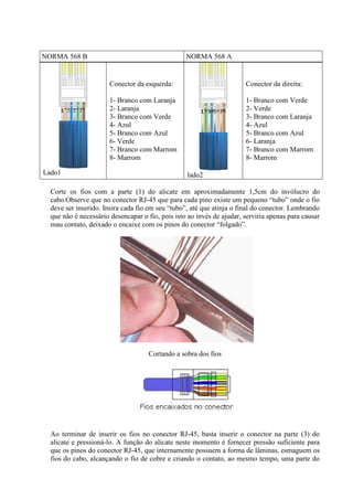 NORMA 568 B NORMA 568 A
Lado1
Conector da esquerda:
1- Branco com Laranja
2- Laranja
3- Branco com Verde
4- Azul
5- Branco com Azul
6- Verde
7- Branco com Marrom
8- Marrom
lado2
Conector da direita:
1- Branco com Verde
2- Verde
3- Branco com Laranja
4- Azul
5- Branco com Azul
6- Laranja
7- Branco com Marrom
8- Marrom
Corte os fios com a parte (1) do alicate em aproximadamente 1,5cm do invólucro do
cabo.Observe que no conector RJ-45 que para cada pino existe um pequeno “tubo” onde o fio
deve ser inserido. Insira cada fio em seu “tubo”, até que atinja o final do conector. Lembrando
que não é necessário desencapar o fio, pois isto ao invés de ajudar, serviria apenas para causar
mau contato, deixado o encaixe com os pinos do conector “folgado”.
Cortando a sobra dos fios
Ao terminar de inserir os fios no conector RJ-45, basta inserir o conector na parte (3) do
alicate e pressioná-lo. A função do alicate neste momento é fornecer pressão suficiente para
que os pinos do conector RJ-45, que internamente possuem a forma de lâminas, esmaguem os
fios do cabo, alcançando o fio de cobre e criando o contato, ao mesmo tempo, uma parte do
 