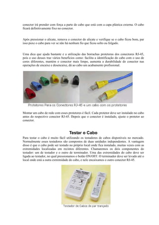 conector irá prender com força a parte do cabo que está com a capa plástica externa. O cabo
ficará definitivamente fixo no conector.
Após pressionar o alicate, remova o conector do alicate e verifique se o cabo ficou bom, par
isso puxe o cabo para ver se não há nenhum fio que ficou solto ou folgado.
Uma dica que ajuda bastante e a utilização das borrachas protetoras dos conectores RJ-45,
pois o uso desses traz vários benefícios como: facilita a identificação do cabo com o uso de
cores diferentes, mantém o conector mais limpo, aumenta a durabilidade do conector nas
operações de encaixe e desencaixe, dá ao cabo um acabamento profissional.
Montar um cabo de rede com esses protetores é fácil. Cada protetor deve ser instalado no cabo
antes do respectivo conector RJ-45. Depois que o conector é instalado, ajuste o protetor ao
conector.
Testar o Cabo
Para testar o cabo é muito fácil utilizando os testadores de cabos disponíveis no mercado.
Normalmente esses testadores são compostos de duas unidades independentes. A vantagem
disso é que o cabo pode ser testado no próprio local onde fica instalado, muitas vezes com as
extremidades localizadas em recintos diferentes. Chamaremos os dois componentes do
testador: um de testador e o outro de terminador. Uma das extremidades do cabo deve ser
ligada ao testador, no qual pressionamos o botão ON/OFF. O terminador deve ser levado até o
local onde está a outra extremidade do cabo, e nele encaixamos o outro conector RJ-45.
 