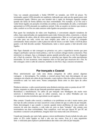 Uma vez estando pressionado o botão ON/OFF no testador, um LED irá piscar. No
terminador, quatro LEDs piscarão em seqüência, indicando que cada um dos quatro pares está
corretamente ligado. Observe que este testador não é capaz de distinguir ligações erradas
quando são feitas de forma idêntica nas duas extremidades. Por exemplo, se os fios azul e
verde forem ligados em posições invertidas em ambas as extremidades do cabo, o terminador
apresentará os LEDs piscando na seqüência normal. Cabe ao usuário ou técnico que monta o
cabo, conferir se os fios em cada conector estão ligados nas posições corretas.
Para quem faz instalações de redes com freqüência, é conveniente adquirir testadores de
cabos, lojas especializadas em equipamentos para redes fornecem cabos, conectores, o alicate
e os testadores de cabos, além de vários outros equipamentos. Mais se você quer apenas fazer
um cabo para sua rede, existe um teste simples para saber se o cabo foi crimpado
corretamente: basta conectar o cabo à placa de rede do micro e ao hub. Tanto o LED da placa
quanto o do hub deverão acender. Naturalmente, tanto o micro quanto o hub deverão estar
ligados.
Não fique chateado se não conseguir na primeira vez, pois a experiência mostra que para
chegar à perfeição é preciso muita prática, e até lá é comum estragar muitos conectores. Para
minimizar os estragos, faça a crimpagem apenas quando perceber que os oito fios chegaram
até o final do conector. Não fixe o conector se perceber que alguns fios estão parcialmente
encaixados. Se isso acontecer, tente empurrar mais os fios para que encaixem até o fim. Se
não conseguir, retire o cabo do conector, realinhe os oito fios e faça o encaixe novamente.
Par trançado x Coaxial
Disse anteriormente que cada uma destas categorias de cabos possui algumas
vantagens e desvantagens. Na verdade, o coaxial possui bem mais desvantagens do que
vantagens em relação aos cabos de par trançado, o que explica o fato dos cabos coaxiais virem
tornando-se cada vez mais raros. Numa comparação direta entre os dois tipos de cabos
teremos:
Distância máxima: o cabo coaxial permite uma distância máxima entre os pontos de até 185
metros, enquanto os cabos de par trançado permitem apenas 100 metros.
Resistência a interferências: Os cabos de par trançado sem blindagem são muito mais
sensíveis à interferências do que os cabos coaxiais, mas os cabos blindados por sua
vez apresentam uma resistência equivalente ou até superior.
Mau contato: Usando cabo coaxial, a tendência a ter problemas na rede é muito maior, pois
este tipo de cabo costuma ser mais suscetível a mau contato do que os cabos de par trançado.
Outra desvantagem é que usando o coaxial, quando temos problemas de mau contato no
conector de uma das estações, a rede toda cai, pois as duas “metades” não contam com
terminadores nas duas extremidades. Para complicar, você terá que checar PC por PC até
encontrar o conector com problemas, imagine fazer isso numa rede com 20 micros...
Usando par trançado, por outro lado, apenas o micro problemático ficaria isolado da rede, pois
todos os PCs estão ligados ao hub e não uns aos outros. Este já é uma argumento
forte o suficiente para explicar a predominância das redes com cabo de par trançado.
 