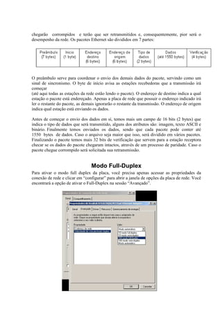 chegarão corrompidos e terão que ser retransmitidos e, consequentemente, pior será o
desempenho da rede. Os pacotes Ethernet são divididos em 7 partes:
O preâmbulo serve para coordenar o envio dos demais dados do pacote, servindo como um
sinal de sincronismo. O byte de início avisa as estações recebedoras que a transmissão irá
começar
(até aqui todas as estações da rede estão lendo o pacote). O endereço de destino indica a qual
estação o pacote está endereçado. Apenas a placa de rede que possuir o endereço indicado irá
ler o restante do pacote, as demais ignorarão o restante da transmissão. O endereço de origem
indica qual estação está enviando os dados.
Antes de começar o envio dos dados em sí, temos mais um campo de 16 bits (2 bytes) que
indica o tipo de dados que será transmitido, alguns dos atributos são: imagem, texto ASCII e
binário. Finalmente temos enviados os dados, sendo que cada pacote pode conter até
1550 bytes de dados. Caso o arquivo seja maior que isso, será dividido em vários pacotes.
Finalizando o pacote temos mais 32 bits de verificação que servem para a estação receptora
checar se os dados do pacote chegaram intactos, através de um processo de paridade. Caso o
pacote chegue corrompido será solicitada sua retransmissão.
Modo Full-Duplex
Para ativar o modo full duplex da placa, você precisa apenas acessar as propriedades da
conexão de rede e clicar em “configurar” para abrir a janela de opções da placa de rede. Você
encontrará a opção de ativar o Full-Duplex na sessão “Avançado”.
 