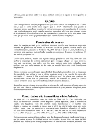 software, para que mais tarde você possa instalar correções e suporte a novos padrões e
tecnologias.
RADIUS
Este é um padrão de encriptação proprietário que utiliza chaves de encriptação de 128 bits
reais, o que o torna muito mais seguro que o WEP. Infelizmente este padrão é
suportado apenas por alguns produtos. Se estiver interessado nesta camada extra de proteção,
você precisará pesquisar quais modelos suportam o padrão e selecionar suas placas e pontos
de acesso dentro desse círculo restrito. Os componentes geralmente serão um pouco mais
caro, já que você estará pagando também pela camada extra de encriptação.
Permissões de acesso
Além da encriptação você pode considerar implantar também um sistema de segurança
baseado em permissões de acesso. O Windows 95/98/ME permite colocar senhas nos
compartilhamentos, enquanto o Windows NT, 2000 Server ou ainda o Linux, via Samba, já
permitem uma segurança mais refinada, baseada em permissões de acesso por endereço IP,
por usuário, por grupo, etc.
Usando estes recursos, mesmo que alguém consiga penetrar na sua rede, ainda terá que
quebrar a segurança do sistema operacional para conseguir chegar aos seus arquivos.
Isso vale não apenas para redes sem fio, mas também para redes cabeadas, onde
qualquer um que tenha acesso a um dos cabos ou a um PC conectado à rede é um invasor
em potencial.
Alguns pontos de acesso oferecem a possibilidade de estabelecer uma lista com as placas que
têm permissão para utilizar a rede e rejeitar qualquer tentativa de conexão de placas não
autorizadas. O controle é feito através dos endereços MAC das placas, que precisam ser
incluídos um a um na lista de permissões, através do utilitário do ponto de acesso.
Muitos oferecem ainda a possibilidade de estabelecer senhas de acesso.
Somando o uso de todos os recursos acima, a rede sem fio pode tornar-se até mais segura do
que uma rede cabeada, embora implantar tantas camadas de proteção torne a implantação da
rede muito mais trabalhosa.
Como dados são transmitidos e interferência
As redes 802.11b transmitem sinais de rádio na faixa dos 2.4 GHz utilizando um
modo de transmissão chamado Direct Sequence Spread Spectrum, onde o transmissor
escolhe uma frequência onde não existam outras transmissões e se mantém nela
durante o período de operação, a menos que o nível de interferência atinja um ponto
crítico. Neste caso os transmissores procurarão outra frequência disponível. O padrão
802.11b utiliza frequências entre 2.4 e 2.48 GHz, com um total de 11 canais disponíveis
(2.412, 2.417, 2.422, 2.427, 2.432, 2.437, 2.442, 2.447, 2.452, 2.457 e 2.462 GHz).
Os transmissores podem utilizar qualquer uma das faixas em busca da banda mais limpa, o
que já garante alguma flexibilidade contra interferências. Apesar disso, as redes 802.11b
possuem pelo menos quatro inimigos importantes: os transmissores bluetooth, telefones sem
 