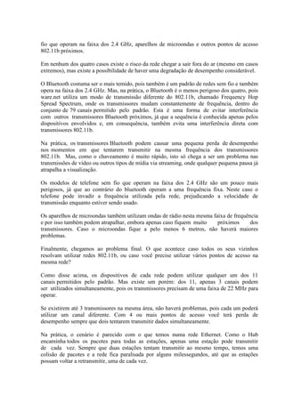fio que operam na faixa dos 2.4 GHz, aparelhos de microondas e outros pontos de acesso
802.11b próximos.
Em nenhum dos quatro casos existe o risco da rede chegar a sair fora do ar (mesmo em casos
extremos), mas existe a possibilidade de haver uma degradação de desempenho considerável.
O Bluetooth costuma ser o mais temido, pois também é um padrão de redes sem fio e também
opera na faixa dos 2.4 GHz. Mas, na prática, o Bluetooth é o menos perigoso dos quatro, pois
ware.net utiliza um modo de transmissão diferente do 802.11b, chamado Frequency Hop
Spread Spectrum, onde os transmissores mudam constantemente de frequência, dentro do
conjunto de 79 canais permitido pelo padrão. Esta é uma forma de evitar interferência
com outros transmissores Bluetooth próximos, já que a sequência é conhecida apenas pelos
dispositivos envolvidos e, em consequência, também evita uma interferência direta com
transmissores 802.11b.
Na prática, os transmissores Bluetooth podem causar uma pequena perda de desempenho
nos momentos em que tentarem transmitir na mesma frequência dos transmissores
802.11b. Mas, como o chaveamento é muito rápido, isto só chega a ser um problema nas
transmissões de vídeo ou outros tipos de mídia via streaming, onde qualquer pequena pausa já
atrapalha a visualização.
Os modelos de telefone sem fio que operam na faixa dos 2.4 GHz são um pouco mais
perigosos, já que ao contrário do bluetooth operam a uma frequência fixa. Neste caso o
telefone pode invadir a frequência utilizada pela rede, prejudicando a velocidade de
transmissão enquanto estiver sendo usado.
Os aparelhos de microondas também utilizam ondas de rádio nesta mesma faixa de frequência
e por isso também podem atrapalhar, embora apenas caso fiquem muito próximos dos
transmissores. Caso o microondas fique a pelo menos 6 metros, não haverá maiores
problemas.
Finalmente, chegamos ao problema final. O que acontece caso todos os seus vizinhos
resolvam utilizar redes 802.11b, ou caso você precise utilizar vários pontos de acesso na
mesma rede?
Como disse acima, os dispositivos de cada rede podem utilizar qualquer um dos 11
canais permitidos pelo padrão. Mas existe um porém: dos 11, apenas 3 canais podem
ser utilizados simultaneamente, pois os transmissores precisam de uma faixa de 22 MHz para
operar.
Se existirem até 3 transmissores na mesma área, não haverá problemas, pois cada um poderá
utilizar um canal diferente. Com 4 ou mais pontos de acesso você terá perda de
desempenho sempre que dois tentarem transmitir dados simultaneamente.
Na prática, o cenário é parecido com o que temos numa rede Ethernet. Como o Hub
encaminha todos os pacotes para todas as estações, apenas uma estação pode transmitir
de cada vez. Sempre que duas estações tentam transmitir ao mesmo tempo, temos uma
colisão de pacotes e a rede fica paralisada por alguns milessegundos, até que as estações
possam voltar a retransmitir, uma de cada vez.
 