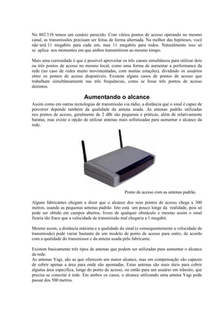 No 802.11b temos um cenário parecido. Com vários pontos de acesso operando no mesmo
canal, as transmissões precisam ser feitas de forma alternada. Na melhor das hipóteses, você
não terá 11 megabits para cada um, mas 11 megabits para todos. Naturalmente isso só
se aplica nos momentos em que ambos transmitirem ao mesmo tempo.
Mais uma curiosidade é que é possível aproveitar os três canais simultâneos para utilizar dois
ou três pontos de acesso no mesmo local, como uma forma de aumentar a performance da
rede (no caso de redes muito movimentadas, com muitas estações), dividindo os usuários
entre os pontos de acesso disponíveis. Existem alguns casos de pontos de acesso que
trabalham simultâneamente nas três frequências, como se fosse três pontos de acesso
distintos.
Aumentando o alcance
Assim como em outras tecnologias de transmissão via rádio, a distância que o sinal é capaz de
percorrer depende também da qualidade da antena usada. As antenas padrão utilizadas
nos pontos de acesso, geralmente de 2 dBi são pequenas e práticas, além de relativamente
baratas, mas existe a opção de utilizar antenas mais sofisticadas para aumentar o alcance da
rede.
Ponto de acesso com as antenas padrão.
Alguns fabricantes chegam a dizer que o alcance dos seus pontos de acesso chega a 300
metros, usando as pequenas antenas padrão. Isto está um pouco longe da realidade, pois só
pode ser obtido em campos abertos, livres de qualquer obstáculo e mesmo assim o sinal
ficaria tão fraco que a velocidade de transmissão mal chegaria a 1 megabit.
Mesmo assim, a distância máxima e a qualidade do sinal (e consequentemente a velocidade de
transmissão) pode variar bastante de um modelo de ponto de acesso para outro, de acordo
com a qualidade do transmissor e da antena usada pelo fabricante.
Existem basicamente três tipos de antenas que podem ser utilizadas para aumentar o alcance
da rede.
As antenas Yagi, são as que oferecem um maior alcance, mas em compensação são capazes
de cobrir apenas a área para onde são apontadas. Estas antenas são mais úteis para cobrir
alguma área específica, longe do ponto de acesso, ou então para um usuário em trânsito, que
precisa se conectar à rede. Em ambos os casos, o alcance utilizando uma antena Yagi pode
passar dos 500 metros.
 