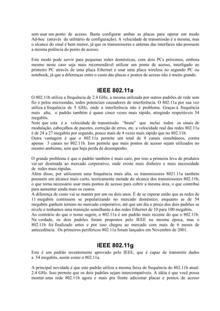 sem usar um ponto de acesso. Basta configurar ambas as placas para operar em modo
Ad-hoc (através do utilitário de configuração). A velocidade de transmissão é a mesma, mas
o alcance do sinal é bem menor, já que os transmissores e antenas das interfaces não possuem
a mesma potência do ponto de acesso.
Este modo pode servir para pequenas redes domésticas, com dois PCs próximos, embora
mesmo neste caso seja mais recomendável utilizar um ponto de acesso, interligado ao
primeiro PC através de uma placa Ethernet e usar uma placa wireless no segundo PC ou
notebook, já que a diferenças entre o custo das placas e pontos de acesso não é muito grande.
IEEE 802.11a
O 802.11b utiliza a frequência de 2.4 GHz, a mesma utilizada por outros padrões de rede sem
fio e pelos microondas, todos potenciais causadores de interferência. O 802.11a por sua vez
utiliza a frequência de 5 GHz, onde a interferência não é problema. Graças à frequência
mais alta, o padrão também é quase cinco vezes mais rápido, atingindo respeitáveis 54
megabits.
Note que esta é a velocidade de transmissão “bruta” que inclui todos os sinais de
modulação, cabeçalhos de pacotes, correção de erros, etc. a velocidade real das redes 802.11a
é de 24 a 27 megabits por segundo, pouco mais de 4 vezes mais rápido que no 802.11b.
Outra vantagem é que o 802.11a permite um total de 8 canais simultâneos, contra
apenas 3 canais no 802.11b. Isso permite que mais pontos de acesso sejam utilizados no
mesmo ambiente, sem que haja perda de desempenho.
O grande problema é que o padrão também é mais caro, por isso a primeira leva de produtos
vai ser destinada ao mercado corporativo, onde existe mais dinheiro e mais necessidade
de redes mais rápidas.
Além disso, por utilizarem uma frequência mais alta, os transmissores 8021.11a também
possuem um alcance mais curto, teoricamente metade do alcance dos transmissores 802.11b,
o que torna necessário usar mais pontos de acesso para cobrir a mesma área, o que contribui
para aumentar ainda mais os custos.
A diferença de custo vai se manter por um ou dois anos. É de se esperar então que as redes de
11 megabits continuem se popularizando no mercado doméstico, enquanto as de 54
megabits ganhem terreno no mercado corporativo, até que um dia o preço dos dois padrões se
nivele e tenhamos uma transição semelhante à das redes Ethernet de 10 para 100 megabits.
Ao contrário do que o nome sugere, o 802.11a é um padrão mais recente do que o 802.11b.
Na verdade, os dois padrões foram propostos pelo IEEE na mesma época, mas o
802.11b foi finalizado antes e por isso chegou ao mercado com mais de 6 meses de
antecedência. Os primeiros periféricos 802.11a foram lançados em Novembro de 2001.
IEEE 802.11g
Este é um padrão recentemente aprovado pelo IEEE, que é capaz de transmitir dados
a 54 megabits, assim como o 802.11a.
A principal novidade é que este padrão utiliza a mesma faixa de frequência do 802.11b atual:
2.4 GHz. Isso permite que os dois padrões sejam intercompatíveis. A idéia é que você possa
montar uma rede 802.11b agora e mais pra frente adicionar placas e pontos de acesso
 