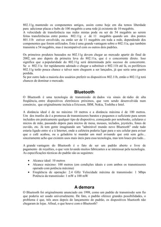 802.11g, mantendo os componentes antigos, assim como hoje em dia temos liberdade
para adicionar placas e hubs de 100 megabits a uma rede já existente de 10 megabits.
A velocidade de transferência nas redes mistas pode ou ser de 54 megabits ao serem
feitas transferências entre pontos 802.11g e de 11 megabits quando um dos pontos
801.11b estiver envolvido, ou então ser de 11 megabits em toda a rede, dependendo dos
componentes que forem utilizados. Esta é uma grande vantagem sobre o 802.11a, que também
transmite a 54 megabits, mas é incompatível com os outros dois padrões.
Os primeiros produtos baseados no 802.11g devem chegar ao mercado apartir do final de
2002, um ano depois da primeira leva do 802.11a, que é o concorrente direto. Isso
significa que a popularidade do 802.11g será determinada pelo sucesso do concorrente.
Se o 802.11a for rapidamente adotado e chegar a substituir o 802.11b até lá, os periféricos
802.11g terão pouca chance e talvez nem cheguem a ser lançados, já que seria uma guerra
perdida.
Se por outro lado a maioria dos usuários preferir os dispositivos 802.11b, então o 802.11g terá
chances de dominar o mercado.
Bluetooth
O Bluetooth é uma tecnologia de transmissão de dados via sinais de rádio de alta
freqüência, entre dispositivos eletrônicos próximos, que vem sendo desenvolvida num
consórcio, que originalmente incluía a Ericsson, IBM, Nokia, Toshiba e Intel.
A distância ideal é de no máximo 10 metros e a distância máxima é de 100 metros.
Um dos trunfos da é a promessa de transmissores baratos e pequenos o suficiente para serem
incluídos em praticamente qualquer tipo de dispositivo, começando por notebooks, celulares e
micros de mão, passando depois para micros de mesa, mouses, teclados, joysticks, fones de
ouvido, etc. Já tem gente imaginando um "admirável mundo novo Bluetooth" onde tudo
estaria ligado entre sí e à Internet, onde a cafeteira poderia ligar para o seu celular para avisar
que o café acabou, ou a geladeira te mandar um mail avisando que está sem gelo...
sinceramente acho que existem usos mais úteis para essa tecnologia, mas tem louco pra tudo...
A grande vantagem do Bluetooth é o fato de ser um padrão aberto e livre de
pagamento de royalties, o que vem levando muitos fabricantes a se interessar pela tecnologia.
As especificações técnicas do padrão são as seguintes:
• Alcance ideal: 10 metros
• Alcance máximo: 100 metros (em condições ideais e com ambos os transmissores
operado com potência máxima)
• Freqüência de operação: 2.4 GHz Velocidade máxima de transmissão: 1 Mbps
Potência da transmissão: 1 mW a 100 mW
A demora
O Bluetooth foi originalmente anunciado em 1998, como um padrão de transmissão sem fio
que poderia ser usado universalmente. De fato, o padrão oferece grandes possibilidades, o
problema é que, três anos depois do lançamento do padrão, os dispositivos bluetooth não
chegaram às lojas. Afinal, o que houve com o Bluetooth?
 