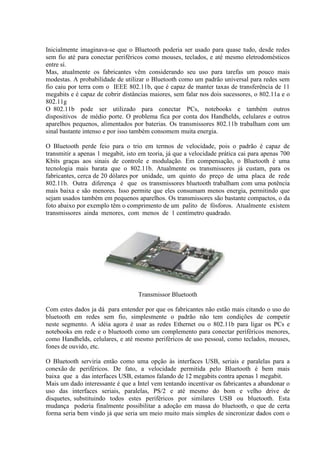 Inicialmente imaginava-se que o Bluetooth poderia ser usado para quase tudo, desde redes
sem fio até para conectar periféricos como mouses, teclados, e até mesmo eletrodomésticos
entre sí.
Mas, atualmente os fabricantes vêm considerando seu uso para tarefas um pouco mais
modestas. A probabilidade de utilizar o Bluetooth como um padrão universal para redes sem
fio caiu por terra com o IEEE 802.11b, que é capaz de manter taxas de transferência de 11
megabits e é capaz de cobrir distâncias maiores, sem falar nos dois sucessores, o 802.11a e o
802.11g
O 802.11b pode ser utilizado para conectar PCs, notebooks e também outros
dispositivos de médio porte. O problema fica por conta dos Handhelds, celulares e outros
aparelhos pequenos, alimentados por baterias. Os transmissores 802.11b trabalham com um
sinal bastante intenso e por isso também consomem muita energia.
O Bluetooth perde feio para o trio em termos de velocidade, pois o padrão é capaz de
transmitir a apenas 1 megabit, isto em teoria, já que a velocidade prática cai para apenas 700
Kbits graças aos sinais de controle e modulação. Em compensação, o Bluetooth é uma
tecnologia mais barata que o 802.11b. Atualmente os transmissores já custam, para os
fabricantes, cerca de 20 dólares por unidade, um quinto do preço de uma placa de rede
802.11b. Outra diferença é que os transmissores bluetooth trabalham com uma potência
mais baixa e são menores. Isso permite que eles consumam menos energia, permitindo que
sejam usados também em pequenos aparelhos. Os transmissores são bastante compactos, o da
foto abaixo por exemplo têm o comprimento de um palito de fósforos. Atualmente existem
transmissores ainda menores, com menos de 1 centímetro quadrado.
Transmissor Bluetooth
Com estes dados ja dá para entender por que os fabricantes não estão mais citando o uso do
bluetooth em redes sem fio, simplesmente o padrão não tem condições de competir
neste segmento. A idéia agora é usar as redes Ethernet ou o 802.11b para ligar os PCs e
notebooks em rede e o bluetooth como um complemento para conectar periféricos menores,
como Handhelds, celulares, e até mesmo periféricos de uso pessoal, como teclados, mouses,
fones de ouvido, etc.
O Bluetooth serviria então como uma opção às interfaces USB, seriais e paralelas para a
conexão de periféricos. De fato, a velocidade permitida pelo Bluetooth é bem mais
baixa que a das interfaces USB, estamos falando de 12 megabits contra apenas 1 megabit.
Mais um dado interessante é que a Intel vem tentando incentivar os fabricantes a abandonar o
uso das interfaces seriais, paralelas, PS/2 e até mesmo do bom e velho drive de
disquetes, substituindo todos estes periféricos por similares USB ou bluetooth. Esta
mudança poderia finalmente possibilitar a adoção em massa do bluetooth, o que de certa
forma seria bem vindo já que seria um meio muito mais simples de sincronizar dados com o
 