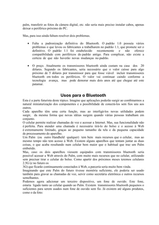 palm, transferir as fotos da câmera digital, etc. não seria mais preciso instalar cabos, apenas
deixar o periférico próximo do PC.
Mas, para isso ainda faltam resolver dois problemas.
• Falta a padronização definitiva do Bluetooth. O padrão 1.0 possuía vários
problemas o que levou os fabricantes a trabalharem no padrão 1.1, que promete ser o
definitivo. O padrão 1.1 foi estabelecido recentemente e não oferece
compatibilidade com periféricos do padrão antigo. Para complicar, não existe a
certeza de que não haverão novas mudanças no padrão.
• O preço. Atualmente os transmissores bluetooth ainda custam na casa dos 20
dólares. Segundo os fabricantes, seria necessário que o valor caísse para algo
próximo de 5 dólares por transmissor para que fosse viável incluir transmissores
bluetooth em todos os periféricos. O valor vai continuar caindo conforme a
tecnologia avança, mas pode demorar mais dois anos até que chegue até este
patamar.
Usos para o Bluetooth
Esta é a parte futurista deste tópico. Imagine que aplicações poderão surgir ao combinarmos a
natural miniaturização dos componentes e a possibilidade de conectá-los sem fios uns aos
outros.
Cada aparelho têm uma certa função, mas ao interligá-los novas utilidades podem
surgir, da mesma forma que novas idéias surgem quando várias pessoas trabalham em
conjunto.
O celular permite realizar chamadas de voz e acessar a Internet. Mas, sua funcionalidade não
é perfeita. Para atender uma chamada é necessário tirá-lo do bolso e o acesso à Web
é extremamente limitado, graças ao pequeno tamanho da tela e da pequena capacidade
de processamento do aparelho.
Um Palm (ou outro Handheld qualquer) tem bem mais recursos que o celular, mas ao
mesmo tempo não tem acesso à Web. Existem alguns aparelhos que tentam juntar as duas
coisas, o que acaba resultando num celular bem maior que o habitual que traz um Palm
embutido.
Mas, caso os dois aparelhos viessem equipados com transmissores bluetooth seria
possível acessar a Web através do Palm, com muito mais recursos que no celular, utilizando
sem precisar tirar o celular do bolso. Como apartir dos próximos meses teremos celulares
2.5G (e no futuro os
3G) que ficarão continuamente conectados à Web, a parceria seria muito bem vinda.
Imaginando que este Palm do futuro tivesse memória suficiente, ele poderia ser usado
também para gravar as chamadas de voz, servir como secretária eletrônica e outros recursos
semelhantes.
Podemos agora adicionar um terceiro dispositivo, um fone de ouvido. Este fone,
estaria ligado tanto ao celular quando ao Palm. Existem transmissores bluetooth pequenos o
suficientes para serem usados num fone de ouvido sem fio. Já existem até alguns produtos,
como o da foto:
 
