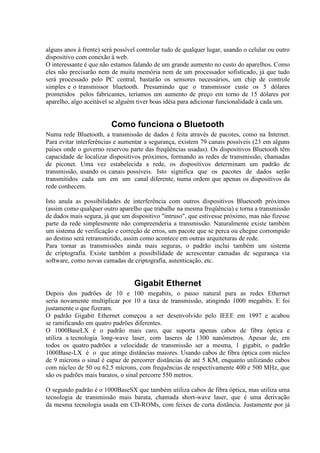 alguns anos à frente) será possível controlar tudo de qualquer lugar, usando o celular ou outro
dispositivo com conexão à web.
O interessante é que não estamos falando de um grande aumento no custo do aparelhos. Como
eles não precisarão nem de muita memória nem de um processador sofisticado, já que tudo
será processado pelo PC central, bastarão os sensores necessários, um chip de controle
simples e o transmissor bluetooth. Presumindo que o transmissor custe os 5 dólares
prometidos pelos fabricantes, teríamos um aumento de preço em torno de 15 dólares por
aparelho, algo aceitável se alguém tiver boas idéia para adicionar funcionalidade à cada um.
Como funciona o Bluetooth
Numa rede Bluetooth, a transmissão de dados é feita através de pacotes, como na Internet.
Para evitar interferências e aumentar a segurança, existem 79 canais possíveis (23 em alguns
países onde o governo reservou parte das freqüências usadas). Os dispositivos Bluetooth têm
capacidade de localizar dispositivos próximos, formando as redes de transmissão, chamadas
de piconet. Uma vez estabelecida a rede, os dispositivos determinam um padrão de
transmissão, usando os canais possíveis. Isto significa que os pacotes de dados serão
transmitidos cada um em um canal diferente, numa ordem que apenas os dispositivos da
rede conhecem.
Isto anula as possibilidades de interferência com outros dispositivos Bluetooth próximos
(assim como qualquer outro aparelho que trabalhe na mesma freqüência) e torna a transmissão
de dados mais segura, já que um dispositivo "intruso", que estivesse próximo, mas não fizesse
parte da rede simplesmente não compreenderia a transmissão. Naturalmente existe também
um sistema de verificação e correção de erros, um pacote que se perca ou chegue corrompido
ao destino será retransmitido, assim como acontece em outras arquiteturas de rede.
Para tornar as transmissões ainda mais seguras, o padrão inclui também um sistema
de criptografia. Existe também a possibilidade de acrescentar camadas de segurança via
software, como novas camadas de criptografia, autenticação, etc.
Gigabit Ethernet
Depois dos padrões de 10 e 100 megabits, o passo natural para as redes Ethernet
seria novamente multiplicar por 10 a taxa de transmissão, atingindo 1000 megabits. E foi
justamente o que fizeram.
O padrão Gigabit Ethernet começou a ser desenvolvido pelo IEEE em 1997 e acabou
se ramificando em quatro padrões diferentes.
O 1000BaseLX é o padrão mais caro, que suporta apenas cabos de fibra óptica e
utiliza a tecnologia long-wave laser, com laseres de 1300 nanômetros. Apesar de, em
todos os quatro padrões a velocidade de transmissão ser a mesma, 1 gigabit, o padrão
1000Base-LX é o que atinge distâncias maiores. Usando cabos de fibra óptica com núcleo
de 9 mícrons o sinal é capaz de percorrer distâncias de até 5 KM, enquanto utilizando cabos
com núcleo de 50 ou 62.5 mícrons, com frequências de respectivamente 400 e 500 MHz, que
são os padrões mais baratos, o sinal percorre 550 metros.
O segundo padrão é o 1000BaseSX que também utiliza cabos de fibra óptica, mas utiliza uma
tecnologia de transmissão mais barata, chamada short-wave laser, que é uma derivação
da mesma tecnologia usada em CD-ROMs, com feixes de curta distância. Justamente por já
 