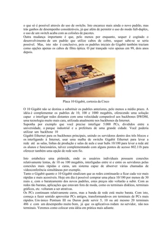 o que só é possível através do uso de switchs. Isto encarece mais ainda o novo padrão, mas
trás ganhos de desempenho consideráveis, já que além de permitir o uso do modo full-duplex,
o uso de um switch acaba com as colisões de pacotes.
Outra mudança importante é que, pelo menos por enquanto, sequer é cogitado o
desenvolvimento de um padrão que utilize cabos de cobre, sequer sabe-se se seria
possível. Mas, isto não é conclusivo, pois os padrões iniciais do Gigabit também traziam
como opções apenas os cabos de fibra óptica. O par trançado veio apenas em 99, dois anos
depois.
Placa 10 Gigabit, cortesia da Cisco
O 10 Gigabit não se destina a substituir os padrões anteriores, pelo menos a médio prazo. A
idéia é complementar os padrões de 10, 100 e 1000 megabits, oferecendo uma solução
capaz e interligar redes distantes com uma velocidade comparável aos backbones DWDM,
uma tecnologia muito mais cara, utilizada atualmente nos backbones da Internet.
Suponha por exemplo que você precise interligar 5.000 PCs, divididos entre a
universidade, o parque industrial e a prefeitura de uma grande cidade. Você poderia
utilizar um backbone 10
Gigabit Ethernet para os backbones principais, unindo os servidores dentro dos três blocos e
os interligando à Internet, usar uma malha de switchs Gigabit Ethernet para levar a
rede até as salas, linhas de produção e salas de aula e usar hubs 10/100 para levar a rede até
os alunos e funcionários, talvez complementando com alguns pontos de acesso 802.11b para
oferecer também uma opção de rede sem fio.
Isto estabelece uma pirâmide, onde os usuários individuais possuem conexões
relativamente lentas, de 10 ou 100 megabits, interligadas entre sí e entre os servidores pelas
conexões mais rápidas e caras, um sistema capaz de absorver várias chamadas de
videoconferência simultâneas por exemplo.
Tanto o Gigabit quanto o 10 Gigabit sinalizam que as redes continuarão a ficar cada vez mais
rápidas e mais acessíveis. Hoje em dia é possível comprar uma placa 10/100 por menos de 30
reais e, com o barateamento dos novos padrões, estes preços não voltarão a subir. Com as
redes tão baratas, aplicações que estavam fora de moda, como os terminais diskless, terminais
gráficos, etc. voltaram a ser atrativas.
Os PCs continuam relativamente caros, mas a banda de rede está muito barata. Com isto,
começa a fazer sentido aproveitar PCs antigos, transformando-os em terminais de PCs mais
rápidos. Um único Pentium III ou Duron pode servir 5, 10 ou até mesmo 20 terminais
486 e com um desempenho muito bom, já que os aplicativos rodam no servidor, não nos
terminais. Veremos como colocar esta idéia em prática mais adiante.
 