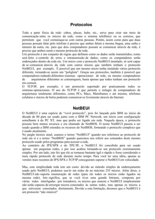Protocolos
Toda a parte física da rede: cabos, placas, hubs, etc., serve para criar um meio de
comunicação entre os micros da rede, como o sistema telefônico ou os correios, que
permitem que você comunique-se com outras pessoas. Porém, assim como para que duas
pessoas possam falar pelo telefone é preciso que ambas falem a mesma língua, uma saiba o
número da outra, etc. para que dois computadores possam se comunicar através da rede, é
preciso que ambos usem o mesmo protocolo de rede.
Um protocolo é um conjunto de regras que definem como os dados serão transmitidos; como
será feito o controle de erros e retransmissão de dados; como os computadores serão
endereçados dentro da rede etc. Um micro com o protocolo NetBEUI instalado, só será capaz
de se comunicar através da rede com outros micros que também tenham o protocolo
NetBEUI, por exemplo. É possível que um mesmo micro tenha instalado vários protocolo
diferente, tornando-se assim um “poliglota”. Graças aos protocolos, também é possível que
computadores rodando diferentes sistemas operacionais de rede, ou mesmo computadores
de arquiteturas diferentes se comuniquem, basta apenas que todos tenham um protocolo
em comum.
O TCP/IP, por exemplo, é um protocolo suportado por praticamente todos os
sistemas operacionais. O uso do TCP/IP é que permite o milagre de computadores de
arquiteturas totalmente diferentes, como PCs, Macs, Mainframes e até mesmo, telefones
celulares e micros de bolso poderem comunicar-se livremente através da Internet.
NetBEUI
O NetBEUI é uma espécie de “vovô protocolo”, pois foi lançado pela IBM no início da
década de 80 para ser usado junto com o IBM PC Network, um micro com configuração
semelhante à do PC XT, mas que podia ser ligado em rede. Naquela época, o protocolo
possuía bem menos recursos e era chamado de NetBIOS. O nome NetBEUI passou a ser
usado quando a IBM estendeu os recursos do NetBIOS, formando o protocolo complexo que
é usado atualmente.
No jargão técnico atual, usamos o termo “NetBEUI” quando nos referimos ao protocolo de
rede em sí e o termo “NetBIOS” quando queremos nos referir aos comandos deste mesmo
protocolo usado pelos programas para acessar a rede.
Ao contrário do IPX/SPX e do TPC/IP, o NetBEUI foi concebido para ser usado
apenas em pequenas redes, e por isso acabou tornando-se um protocolo extremamente
simples. Por um lado, isto fez que ele se tornasse bastante ágil e rápido e fosse considerado o
mais rápido protocolo de rede durante muito tempo. Para você ter uma idéia, apenas as
versões mais recentes do IPX/SPX e TCP/IP conseguiram superar o NetBEUI em velocidade.
Mas, esta simplicidade toda tem um custo: devido ao método simples de endereçamento
usado pelo NetBEUI, podemos usa-lo em redes de no máximo 255 micros. Além disso, o
NetBEUI não suporta enumeração de redes (para ele todos os micros estão ligados na
mesma rede). Isto significa, que se você tiver uma grande Intranet, composta por
várias redes interligadas por roteadores, os micros que usarem o NetBEUI simplesmente
não serão capazes de enxergar micros conectados às outras redes, mas apenas os micros a
que estiverem conectados diretamente. Devido a esta limitação, dizemos que o NetBEUI é
um protocolo “não roteável”
 