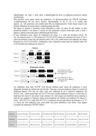 identificação da rede e dois para a identificação do host, os endereços possíveis seriam
insuficientes.
Para permitir uma gama maior de endereços, os desenvolvedores do TPC/IP dividiram
o endereçamento IP em cinco classes, denominadas A, B, C, D, e E, sendo que
apenas as três primeiras são usadas para fins de endereçamento. Cada classe reserva um
número diferente de octetos para o endereçamento da rede:
Na classe A, apenas o primeiro octeto identifica a rede, na classe B são usados os dois
primeiros octetos e na classe C temos os três primeiros octetos reservados para a rede e
apenas o último reservado para a identificação dos hosts.
O que diferencia uma classe de endereços da outra, é o valor do primeiro octeto. Se
for um número entre 1 e 126 (como em 113.221.34.57) temos um endereço de classe A. Se o
valor do primeiro octeto for um número entre 128 e 191, então temos um endereço de classe
B (como em 167.27.135.203) e, finalmente, caso o primeiro octeto seja um número entre 192
e 223 teremos um endereço de classe C:
Ao implantar uma rede TCP/IP você deverá analisar qual classe de endereços é mais
adequada, baseado no número de nós da rede. Veja que, com um endereço classe C, é possível
endereçar apenas 254 nós de rede; com um endereço B já é possível endereçar até
65,534 nós, sendo permitidos até 16,777,214 nós usando endereços classe A. Claro que os
endereços de classe C são muito mais comuns. Se você alugar um backbone para conectar a
rede de sua empresa à Internet, muito provavelmente irá receber um endereço IP classe C,
como 203.107.171.x, onde 203.107.171 é o endereço de sua rede dentro da Internet, e o “x”
é a faixa de 254 endereços que você pode usar para identificar seus hosts. Veja alguns
exemplos de endereços TCP/IP válidos:
 
