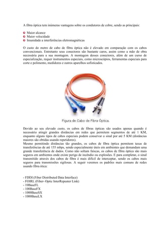 A fibra óptica tem inúmeras vantagens sobre os condutores de cobre, sendo as principais:
Maior alcance
Maior velocidade
Imunidade a interferências eletromagnéticas
O custo do metro de cabo de fibra óptica não é elevado em comparação com os cabos
convencionais. Entretanto seus conectores são bastante caros, assim como a mão de obra
necessária para a sua montagem. A montagem desses conectores, além de um curso de
especialização, requer instrumentos especiais, como microscópios, ferramentas especiais para
corte e polimento, medidores e outros aparelhos sofisticados.
Devido ao seu elevado custo, os cabos de fibras ópticas são usados apenas quando é
necessário atingir grandes distâncias em redes que permitem segmentos de até 1 KM,
enquanto alguns tipos de cabos especiais podem conservar o sinal por até 5 KM (distâncias
maiores são obtidas usando repetidores).
Mesmo permitindo distâncias tão grandes, os cabos de fibra óptica permitem taxas de
transferências de até 155 mbps, sendo especialmente úteis em ambientes que demandam uma
grande transferência de dados. Como não soltam faíscas, os cabos de fibra óptica são mais
seguros em ambientes onde existe perigo de incêndio ou explosões. E para completar, o sinal
transmitido através dos cabos de fibra é mais difícil de interceptar, sendo os cabos mais
seguros para transmissões sigilosas. A seguir veremos os padrões mais comuns de redes
usando fibra ótica:
- FDDI (Fiber Distributed Data Interface)
- FOIRL (Fiber- Optic InterRepeater Link)
- 10BaseFL
- 100BaseFX
- 1000BaseSX
- 1000BaseLX
 