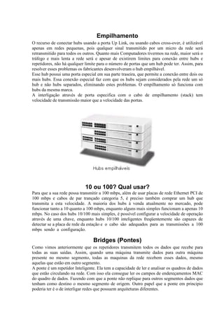Empilhamento
O recurso de conectar hubs usando a porta Up Link, ou usando cabos cross-over, é utilizável
apenas em redes pequenas, pois qualquer sinal transmitido por um micro da rede será
retransmitido para todos os outros. Quanto mais Computadores tivermos na rede, maior será o
tráfego e mais lenta a rede será e apesar de existirem limites para conexão entre hubs e
repetidores, não há qualquer limite para o número de portas que um hub pode ter. Assim, para
resolver esses problemas os fabricantes desenvolveram o hub empilhável.
Esse hub possui uma porta especial em sua parte traseira, que permite a conexão entre dois ou
mais hubs. Essa conexão especial faz com que os hubs sejam considerados pela rede um só
hub e não hubs separados, eliminando estes problemas. O empilhamento só funciona com
hubs da mesma marca.
A interligação através de porta especifica com o cabo de empilhamento (stack) tem
velocidade de transmissão maior que a velocidade das portas.
10 ou 100? Qual usar?
Para que a sua rede possa transmitir a 100 mbps, além de usar placas de rede Ethernet PCI de
100 mbps e cabos de par trançado categoria 5, é preciso também comprar um hub que
transmita a esta velocidade. A maioria dos hubs à venda atualmente no mercado, pode
funcionar tanto a 10 quanto a 100 mbps, enquanto alguns mais simples funcionam a apenas 10
mbps. No caso dos hubs 10/100 mais simples, é possível configurar a velocidade de operação
através de uma chave, enquanto hubs 10/100 inteligentes freqüentemente são capazes de
detectar se a placa de rede da estação e o cabo são adequados para as transmissões a 100
mbps sendo a configuração.
Bridges (Pontes)
Como vimos anteriormente que os repetidores transmitem todos os dados que recebe para
todas as suas saídas. Assim, quando uma máquina transmite dados para outra máquina
presente no mesmo segmento, todas as maquinas da rede recebem esses dados, mesmo
aquelas que estão em outro segmento.
A ponte é um repetidor Inteligente. Ela tem a capacidade de ler e analisar os quadros de dados
que estão circulando na rede. Com isso ela consegue ler os campos de endereçamentos MAC
do quadro de dados. Fazendo com que a ponte não replique para outros segmentos dados que
tenham como destino o mesmo segmento de origem. Outro papel que a ponte em principio
poderia ter é o de interligar redes que possuem arquiteturas diferentes.
 