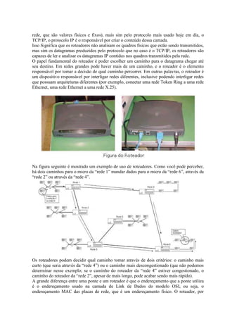 rede, que são valores físicos e fixos), mais sim pelo protocolo mais usado hoje em dia, o
TCP/IP, o protocolo IP é o responsável por criar o conteúdo dessa camada.
Isso Significa que os roteadores não analisam os quadros físicos que estão sendo transmitidos,
mas sim os datagramas produzidos pelo protocolo que no caso é o TCP/IP, os roteadores são
capazes de ler e analisar os datagramas IP contidos nos quadros transmitidos pela rede.
O papel fundamental do roteador é poder escolher um caminho para o datagrama chegar até
seu destino. Em redes grandes pode haver mais de um caminho, e o roteador é o elemento
responsável por tomar a decisão de qual caminho percorrer. Em outras palavras, o roteador é
um dispositivo responsável por interligar redes diferentes, inclusive podendo interligar redes
que possuam arquiteturas diferentes (por exemplo, conectar uma rede Token Ring a uma rede
Ethernet, uma rede Ethernet a uma rede X.25).
Na figura seguinte é mostrado um exemplo de uso de roteadores. Como você pode perceber,
há dois caminhos para o micro da “rede 1” mandar dados para o micro da “rede 6”, através da
“rede 2” ou através da “rede 4”.
Os roteadores podem decidir qual caminho tomar através de dois critérios: o caminho mais
curto (que seria através da “rede 4”) ou o caminho mais descongestionado (que não podemos
determinar nesse exemplo; se o caminho do roteador da “rede 4” estiver congestionado, o
caminho do roteador da “rede 2”, apesar de mais longo, pode acabar sendo mais rápido).
A grande diferença entre uma ponte e um roteador é que o endereçamento que a ponte utiliza
é o endereçamento usado na camada de Link de Dados do modelo OSI, ou seja, o
endereçamento MAC das placas de rede, que é um endereçamento físico. O roteador, por
 