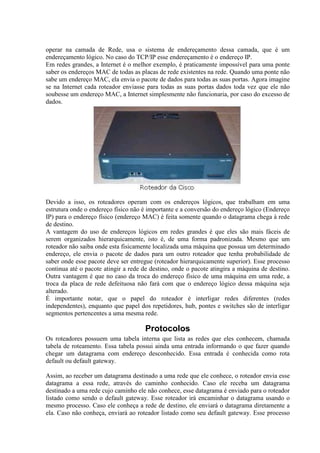operar na camada de Rede, usa o sistema de endereçamento dessa camada, que é um
endereçamento lógico. No caso do TCP/IP esse endereçamento é o endereço IP.
Em redes grandes, a Internet é o melhor exemplo, é praticamente impossível para uma ponte
saber os endereços MAC de todas as placas de rede existentes na rede. Quando uma ponte não
sabe um endereço MAC, ela envia o pacote de dados para todas as suas portas. Agora imagine
se na Internet cada roteador enviasse para todas as suas portas dados toda vez que ele não
soubesse um endereço MAC, a Internet simplesmente não funcionaria, por caso do excesso de
dados.
Devido a isso, os roteadores operam com os endereços lógicos, que trabalham em uma
estrutura onde o endereço físico não é importante e a conversão do endereço lógico (Endereço
IP) para o endereço físico (endereço MAC) é feita somente quando o datagrama chega à rede
de destino.
A vantagem do uso de endereços lógicos em redes grandes é que eles são mais fáceis de
serem organizados hierarquicamente, isto é, de uma forma padronizada. Mesmo que um
roteador não saiba onde esta fisicamente localizada uma máquina que possua um determinado
endereço, ele envia o pacote de dados para um outro roteador que tenha probabilidade de
saber onde esse pacote deve ser entregue (roteador hierarquicamente superior). Esse processo
continua até o pacote atingir a rede de destino, onde o pacote atingira a máquina de destino.
Outra vantagem é que no caso da troca do endereço físico de uma máquina em uma rede, a
troca da placa de rede defeituosa não fará com que o endereço lógico dessa máquina seja
alterado.
É importante notar, que o papel do roteador é interligar redes diferentes (redes
independentes), enquanto que papel dos repetidores, hub, pontes e switches são de interligar
segmentos pertencentes a uma mesma rede.
Protocolos
Os roteadores possuem uma tabela interna que lista as redes que eles conhecem, chamada
tabela de roteamento. Essa tabela possui ainda uma entrada informando o que fazer quando
chegar um datagrama com endereço desconhecido. Essa entrada é conhecida como rota
default ou default gateway.
Assim, ao receber um datagrama destinado a uma rede que ele conhece, o roteador envia esse
datagrama a essa rede, através do caminho conhecido. Caso ele receba um datagrama
destinado a uma rede cujo caminho ele não conhece, esse datagrama é enviado para o roteador
listado como sendo o default gateway. Esse roteador irá encaminhar o datagrama usando o
mesmo processo. Caso ele conheça a rede de destino, ele enviará o datagrama diretamente a
ela. Caso não conheça, enviará ao roteador listado como seu default gateway. Esse processo
 