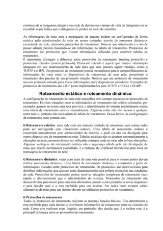 continua até o datagrama atingir a sua rede de destino ou o tempo de vida do datagrama ter se
excedido o que indica que o datagrama se perdeu no meio do caminho.
As informações de rotas para a propagação de pacotes podem ser configuradas de forma
estática pelo administrador da rede ou serem coletadas através de processos dinâmicos
executando na rede, chamados protocolos de roteamento. Note-se que roteamento é o ato de
passar adiante pacotes baseando-se em informações da tabela de roteamento. Protocolos de
roteamento são protocolos que trocam informações utilizadas para construir tabelas de
roteamento.
É importante distinguir a diferença entre protocolos de roteamento (routing protocols) e
protocolos roteados (routed protocols). Protocolo roteado é aquele que fornece informação
adequada em seu endereçamento de rede para que seus pacotes sejam roteados, como o
TCP/IP e o IPX. Um protocolo de roteamento possui mecanismos para o compartilhamento de
informações de rotas entre os dispositivos de roteamento de uma rede, permitindo o
roteamento dos pacotes de um protocolo roteado. Note-se que um protocolo de roteamento
usa um protocolo roteado para trocar informações entre dispositivos roteadores. Exemplos de
protocolos de roteamento são o RIP (com implementações para TCP/IP e IPX) e o EGRP.
Roteamento estático e roteamento dinâmico
A configuração de roteamento de uma rede específica nem sempre necessita de protocolos de
roteamento. Existem situações onde as informações de roteamento não sofrem alterações, por
exemplo, quando só existe uma rota possível, o administrador do sistema normalmente monta
uma tabela de roteamento estática manualmente. Algumas redes não têm acesso a qualquer
outra rede e, portanto não necessitam de tabela de roteamento. Dessa forma, as configurações
de roteamento mais comuns são:
Roteamento estático: uma rede com um número limitado de roteadores para outras redes
pode ser configurada com roteamento estático. Uma tabela de roteamento estático é
construída manualmente pelo administrador do sistema, e pode ou não ser divulgada para
outros dispositivos de roteamento na rede. Tabelas estáticas não se ajustam automaticamente a
alterações na rede, portanto devem ser utilizadas somente onde as rotas não sofrem alterações.
Algumas vantagens do roteamento estático são a segurança obtida pela não divulgação de
rotas que devem permanecer escondidas; e a redução do overhead introduzido pela troca de
mensagens de roteamento na rede.
Roteamento dinâmico: redes com mais de uma rota possível para o mesmo ponto devem
utilizar roteamento dinâmico. Uma tabela de roteamento dinâmico é construída a partir de
informações trocadas entre protocolos de roteamento. Os protocolos são desenvolvidos para
distribuir informações que ajustam rotas dinamicamente para refletir alterações nas condições
da rede. Protocolos de roteamento podem resolver situações complexas de roteamento mais
rápida e eficientemente que o administrador do sistema. Protocolos de roteamento são
desenvolvidos para trocar para uma rota alternativa quando a rota primária se torna inoperável
e para decidir qual é a rota preferida para um destino. Em redes onde existem várias
alternativas de rotas para um destino devem ser utilizados protocolos de roteamento.
Protocolos de roteamento
Todos os protocolos de roteamento realizam as mesmas funções básicas. Eles determinam a
rota preferida para cada destino e distribuem informações de roteamento entre os sistemas da
rede. Como eles realizam estas funções, em particular eles decide qual é a melhor rota, é a
principal diferença entre os protocolos de roteamento.
 