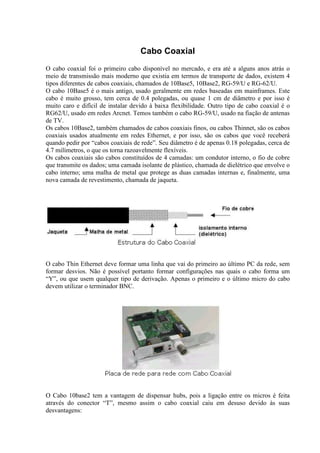 Cabo Coaxial
O cabo coaxial foi o primeiro cabo disponível no mercado, e era até a alguns anos atrás o
meio de transmissão mais moderno que existia em termos de transporte de dados, existem 4
tipos diferentes de cabos coaxiais, chamados de 10Base5, 10Base2, RG-59/U e RG-62/U.
O cabo 10Base5 é o mais antigo, usado geralmente em redes baseadas em mainframes. Este
cabo é muito grosso, tem cerca de 0.4 polegadas, ou quase 1 cm de diâmetro e por isso é
muito caro e difícil de instalar devido à baixa flexibilidade. Outro tipo de cabo coaxial é o
RG62/U, usado em redes Arcnet. Temos também o cabo RG-59/U, usado na fiação de antenas
de TV.
Os cabos 10Base2, também chamados de cabos coaxiais finos, ou cabos Thinnet, são os cabos
coaxiais usados atualmente em redes Ethernet, e por isso, são os cabos que você receberá
quando pedir por “cabos coaxiais de rede”. Seu diâmetro é de apenas 0.18 polegadas, cerca de
4.7 milímetros, o que os torna razoavelmente flexíveis.
Os cabos coaxiais são cabos constituídos de 4 camadas: um condutor interno, o fio de cobre
que transmite os dados; uma camada isolante de plástico, chamada de dielétrico que envolve o
cabo interno; uma malha de metal que protege as duas camadas internas e, finalmente, uma
nova camada de revestimento, chamada de jaqueta.
O cabo Thin Ethernet deve formar uma linha que vai do primeiro ao último PC da rede, sem
formar desvios. Não é possível portanto formar configurações nas quais o cabo forma um
“Y”, ou que usem qualquer tipo de derivação. Apenas o primeiro e o último micro do cabo
devem utilizar o terminador BNC.
O Cabo 10base2 tem a vantagem de dispensar hubs, pois a ligação entre os micros é feita
através do conector “T”, mesmo assim o cabo coaxial caiu em desuso devido às suas
desvantagens:
 
