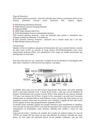 Tipos de Protocolos
IGP (interior gateway protocol) - Estes são utilizados para realizar o roteamento dentro de um
Sistema Autônomo. Existem vários protocolos IGP, vejamos alguns:
RIP (Routing Information Protocol)
IGRP (Interior Gateway Routing Protocol)
Enhanced IGRP
OSPF (Open Shortest Path First)
IS-IS (Intermediate System-to-Intermediate System)
EGP (exterior gateway protocol) - Estes são utilizados para realizar o roteamento entre
Sistemas Autônomos diferentes. É dividido em:
EGP (Exterior Gateway Protocol) - protocolo tem o mesmo nome que o seu tipo.
BGP (Border Gateway Protocol)
Características
Quando se fala em roteadores, pensamos em basicamente três usos: conexão Internet, conexão
de redes locais (LAN) ou conexão de longo alcance (WAN).Relembrando como vimos
anteriormente podemos definir esse equipamento como sendo um modulo processador que
interliga duas ou mais redes.
Para ficar mais claro seu uso, vamos dar o exemplo do uso de roteadores na interligação entre
duas redes: a Internet e a rede local de uma empresa, veja figura:
O roteador típico para esse uso deve possuir basicamente duas portas: uma porta chamada
WAN e uma porta chamada LAN. A porta WAN recebe o cabo que vem do backbone da
Internet. Normalmente essa conexão na porta WAN é feita através de um conector chamado
V.35 que é um conector de 34 Pinos. A porta LAN é conectada à sua rede local. Essa porta
também pode ser chamada Eth0 ou saída Ethernet, já que a maioria das redes locais usa essa
arquitetura. Existem outros tipos de conexões com o roteador, a ligação de duas redes locais
(LAN), ligação de duas redes geograficamente separadas (WAN).
O roteador acima mostrado é apenas um exemplo ilustrativo, pois normalmente os roteadores
vêm com mais de uma porta WAN e com mais de uma porta LAN, sendo que essas portas têm
características de desempenho muito distintas, definidas pelo modelo e marca de cada
roteador.
Cada uma das portas / interfaces do roteador deve receber um endereço lógico (no caso do
TCP/IP, um número IP) que esteja em uma rede diferente do endereço colocado nas outras
portas. Se você rodar um traceroute através de um roteador conhecido, verá que dois
 