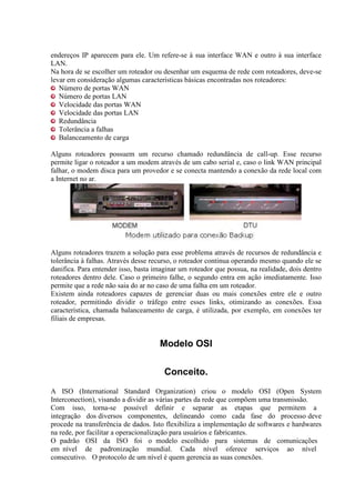 endereços IP aparecem para ele. Um refere-se à sua interface WAN e outro à sua interface
LAN.
Na hora de se escolher um roteador ou desenhar um esquema de rede com roteadores, deve-se
levar em consideração algumas características básicas encontradas nos roteadores:
Número de portas WAN
Número de portas LAN
Velocidade das portas WAN
Velocidade das portas LAN
Redundância
Tolerância a falhas
Balanceamento de carga
Alguns roteadores possuem um recurso chamado redundância de call-up. Esse recurso
permite ligar o roteador a um modem através de um cabo serial e, caso o link WAN principal
falhar, o modem disca para um provedor e se conecta mantendo a conexão da rede local com
a Internet no ar.
Alguns roteadores trazem a solução para esse problema através de recursos de redundância e
tolerância à falhas. Através desse recurso, o roteador continua operando mesmo quando ele se
danifica. Para entender isso, basta imaginar um roteador que possua, na realidade, dois dentro
roteadores dentro dele. Caso o primeiro falhe, o segundo entra em ação imediatamente. Isso
permite que a rede não saia do ar no caso de uma falha em um roteador.
Existem ainda roteadores capazes de gerenciar duas ou mais conexões entre ele e outro
roteador, permitindo dividir o tráfego entre esses links, otimizando as conexões. Essa
característica, chamada balanceamento de carga, é utilizada, por exemplo, em conexões ter
filiais de empresas.
Modelo OSI
Conceito.
A ISO (International Standard Organization) criou o modelo OSI (Open System
Interconection), visando a dividir as várias partes da rede que compõem uma transmissão.
Com isso, torna-se possível definir e separar as etapas que permitem a
integração dos diversos componentes, delineando como cada fase do processo deve
procede na transferência de dados. Isto flexibiliza a implementação de softwares e hardwares
na rede, por facilitar a operacionalização para usuários e fabricantes.
O padrão OSI da ISO foi o modelo escolhido para sistemas de comunicações
em nível de padronização mundial. Cada nível oferece serviços ao nível
consecutivo. O protocolo de um nível é quem gerencia as suas conexões.
 
