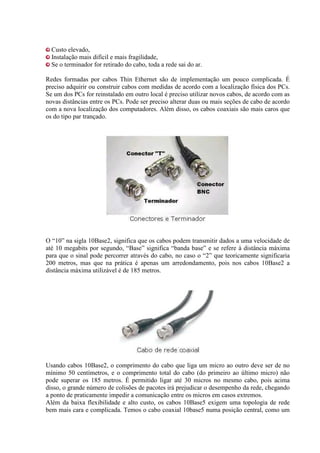 Custo elevado,
Instalação mais difícil e mais fragilidade,
Se o terminador for retirado do cabo, toda a rede sai do ar.
Redes formadas por cabos Thin Ethernet são de implementação um pouco complicada. É
preciso adquirir ou construir cabos com medidas de acordo com a localização física dos PCs.
Se um dos PCs for reinstalado em outro local é preciso utilizar novos cabos, de acordo com as
novas distâncias entre os PCs. Pode ser preciso alterar duas ou mais seções de cabo de acordo
com a nova localização dos computadores. Além disso, os cabos coaxiais são mais caros que
os do tipo par trançado.
O “10” na sigla 10Base2, significa que os cabos podem transmitir dados a uma velocidade de
até 10 megabits por segundo, “Base” significa “banda base” e se refere à distância máxima
para que o sinal pode percorrer através do cabo, no caso o “2” que teoricamente significaria
200 metros, mas que na prática é apenas um arredondamento, pois nos cabos 10Base2 a
distância máxima utilizável é de 185 metros.
Usando cabos 10Base2, o comprimento do cabo que liga um micro ao outro deve ser de no
mínimo 50 centímetros, e o comprimento total do cabo (do primeiro ao último micro) não
pode superar os 185 metros. É permitido ligar até 30 micros no mesmo cabo, pois acima
disso, o grande número de colisões de pacotes irá prejudicar o desempenho da rede, chegando
a ponto de praticamente impedir a comunicação entre os micros em casos extremos.
Além da baixa flexibilidade e alto custo, os cabos 10Base5 exigem uma topologia de rede
bem mais cara e complicada. Temos o cabo coaxial 10base5 numa posição central, como um
 