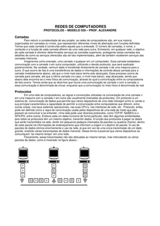 REDES DE COMPUTADORES
PROTOCOLOS – MODELO OSI – PROF. ALEXANDRE
Camadas
Para reduzir a complexidade de seu projeto, as redes de computadores são, em sua maioria,
organizadas em camadas ou níveis, que representam diferentes níveis de abstração com funções definidas.
Temos que cada camada é construída sobre aquela que a antecede. O número de camadas, o nome, o
conteúdo e a função de cada camada diferem de uma rede para outra. Entretanto, em qualquer rede, o objetivo
de cada camada é oferecer determinados serviços às camadas superiores, protegendo essas camadas dos
detalhes de como os serviços oferecidos são de fato implementados, além de também receberem serviços das
camadas inferiores.
Imaginemos como exemplo, uma camada n qualquer em um computador. Essa camada estabelece
comunicação com a camada n em outro computador, utilizando o devido protocolo, que será explicado
posteriormente. Na verdade, nenhum dado é transferido diretamente da camada n de uma máquina para a
outra. O que ocorre de fato é uma transferência de dados e informações de controle dessa camada para a
camada imediatamente abaixo, até que o nível mais baixo tenha sido alcançado. Esse processo ocorre de
camada para camada, até que a última camada (no caso, o nível mais baixo), seja alcançada, sendo que
abaixo dela encontra-se o meio físico de comunicação, através do qual a comunicação entre os computadores
de fato ocorre. Temos ainda que ao dizermos que houve uma comunicação da camada n com a camada n,
essa comunicação é denominada de virtual, enquanto que a comunicação no meio físico é denominada de real
Protocolos
Em uma rede de computadores, as regras e convenções utilizadas na conversação de uma camada n
em uma máquina com a camada n em outra são usualmente chamadas de protocolos. Um protocolo é um
sistema de comunicação de dados que permite que vários dispositivos de uma rede interajam entre si, sendo a
sua principal característica a capacidade de permitir a comunicação entre computadores que diferem, entre
outras coisas, nos seus sistemas operacionais, nas suas CPU’s, nas interfaces de rede, etc . Protocolo, então,
pode ser definido como a regra de comunicação usada pelos dispositivos de uma rede de modo que eles
possam se comunicar e se entender. Uma rede pode usar diversos protocolos, como TCP/IP, NetBEIU e o
SPX/IPX, entre outros. Embora cada um deles funcione de forma particular, eles têm algumas similaridades,
pois todos os protocolos têm um mesmo objetivo, transmitir dados. A função dos protocolos é pegar os dados
que serão transmitidos na rede, dividir em pequenos pedaços chamados de pacotes ou quadros (frame), dentro
de cada pacote há informações de endereçamento que informam a origem e o destino do pacote. O uso de
pacotes de dados otimiza enormemente o uso da rede, já que em vez de uma única transmissão de um dado
grande, existirão várias transmissões de dados menores. Dessa forma é possível que vários dispositivos se
comuniquem “ao mesmo tempo” em uma rede.
Fisicamente, essas transmissões não são efetuadas ao mesmo tempo, mas intercalando os vários
pacotes de dados, como é mostrado na figura abaixo :
 