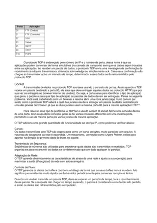 O protocolo TCP é endereçado pelo número de IP e o número da porta, dessa forma é que as
aplicações podem conversar de forma simultânea (na camada de transporte) sem que os dados sejam trocados
entre as aplicações. Ao receber um pacote de dados, o protocolo TCP envia uma mensagem de confirmação de
recebimento à máquina transmissora, chamada acknowledge ou simplesmente ack. Caso essa confirmação não
chegue ao transmissor após um intervalo de tempo, determinado, esses dados serão retransmitidos pelo
protocolo TCP.
Socket
A transmissão de dados no protocolo TCP acontece usando o conceito de portas. Assim quando o TCP
recebe um pacote destinado a porta 80, ele sabe que deve entregar aqueles dados ao protocolo HTTP (que por
sua vez os entregará ao browser Internet do usuário). Ou seja, a porta serve para identificar o tipo de aplicação
que gerou o pacote e para qual tipo de aplicação os pacotes de dados devem ser entregues. Pense no seguinte
problema. Você está trabalhando com um browser e resolve abrir uma nova janela (algo muito comum por
sinal), como o protocolo TCP saberá a qual das janelas ele deve entregar um pacote de dados solicitado por
uma das janelas do browser, já que as duas janelas usam a mesma porta 80 para a mesma aplicação HTTP?
Para resolver esse tipo de problema, o TCP faz o uso do socket. O socket define uma conexão dentro
de uma porta. Com o uso deste conceito, pode-se ter várias conexões diferentes em uma mesma porta,
permitindo o uso da mesma porta por várias janelas da mesma aplicação.
O TCP adiciona uma grande quantidade de funcionalidade ao serviço IP, como podemos verificar abaixo:
Canais:
Os dados transmitidos pelo TCP são organizados como um canal de bytes, muito parecido com arquivo. A
natureza do datagrama da rede é escondida. Um mecanismo, conhecido como Urgent Pointer, existe para
apontar na direção do primeiro dado de bytes no pacote.
Transmissão de Segurança:
Seqüências de números são utilizadas para coordenar quais dados são transmitidos e recebidos. TCP
organiza-se para retransmitir os dados se for determinado que um dado qualquer foi perdido.
Adaptação de Rede:
O TCP aprende dinamicamente as características de atraso de uma rede e ajusta a sua operação para
maximizar a saída (throughput) da rede sem sobrecarregá-la.
Controle de Fluxo:
O TCP gerencia os dados do buffer e coordena o tráfego de forma que os seus buffers nunca inundem. Isto
significa que remetentes muito rápidos serão travados periodicamente para conservar receptores lentos.
Quando um usuário transmite um pacote TCP, deve-se esperar um período de tempo para o reconhecimento
desse pacote. Se a resposta não chegar no tempo esperado, o pacote é considerado como tendo sido perdido,
e então os dados são retransmitidos pelo computador.
 