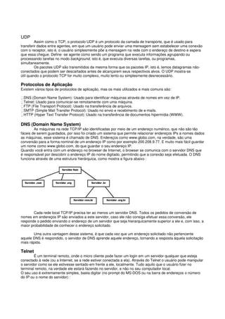 UDP
Assim como o TCP, o protocolo UDP é um protocolo da camada de transporte, que é usado para
transferir dados entre agentes, em que um usuário pode enviar uma mensagem sem estabelecer uma conexão
com o receptor, isto é, o usuário simplesmente põe a mensagem na rede com o endereço de destino e espera
que essa chegue. Define -se agente como sendo um programa que executa informações agrupando ou
processando tarefas no modo background, isto é, que executa diversas tarefas, ou programas,
simultaneamente.
Os pacotes UDP são transmitidos da mesma forma que os pacotes IP, isto é, temos datagramas não-
conectados que podem ser descartados antes de alcançarem seus respectivos alvos. O UDP mostra-se
útil quando o protocolo TCP for muito complexo, muito lento ou simplesmente desnecessário.
Protocolos de Aplicação
Existem vários tipos de protocolos de aplicação, mas os mais utilizados e mais comuns são:
DNS (Domain Name System): Usado para identificar máquinas através de nomes em vez de IP.
Telnet: Usado para comunicar-se remotamente com uma máquina.
FTP (File Transport Protocol): Usado na transferência de arquivos.
SMTP (Simple Mail Transfer Protocol): Usado no envio e recebimento de e-mails.
HTTP (Hyper Text Transfer Protocol): Usado na transferência de documentos hipermídia (WWW).
DNS (Domain Name System)
As máquinas na rede TCP/IP são identificadas por meio de um endereço numérico, que não são tão
fáceis de serem guardados, por isso foi criado um sistema que permite relacionar endereços IPs a nomes dados
as máquinas, esse sistema é chamado de DNS. Endereços como www.globo.com, na verdade, são uma
conversão para a forma nominal de um endereço IP como por exemplo 200.208.9.77. E muito mais fácil guardar
um nome como www.globo.com, do que guardar o seu endereço IP.
Quando você entra com um endereço no browser de Internet, o browser se comunica com o servidor DNS que
é responsável por descobrir o endereço IP do nome digitado, permitindo que a conexão seja efetuada. O DNS
funciona através de uma estrutura hierárquica, como mostra a figura abaixo :
Cada rede local TCP/IP precisa ter ao menos um servidor DNS. Todos os pedidos de conversão de
nomes em endereços IP são enviados a este servidor, caso ele não consiga efetuar essa conversão, ele
responde o pedido enviando o endereço de um servidor que seja hierarquicamente superior a ele e, com isso, a
maior probabilidade de conhecer o endereço solicitado.
Uma outra vantagem desse sistema, é que cada vez que um endereço solicitado não pertencente
aquele DNS é respondido, o servidor de DNS aprende aquele endereço, tornando a resposta àquela solicitação
mais rápida.
Telnet
É um terminal remoto, onde o micro cliente pode fazer um login em um servidor qualquer que esteja
conectado à rede (ou a Internet, se a rede estiver conectada a ela). Através do Telnet o usuário pode manipular
o servidor como se ele estivesse sentado em frente a ele, localmente. Tudo aquilo que o usuário fizer no
terminal remoto, na verdade ele estará fazendo no servidor, e não no seu computador local.
O seu uso é extremamente simples, basta digitar (no prompt do MS-DOS ou na barra de endereços o número
do IP ou o nome do servidor) :
 