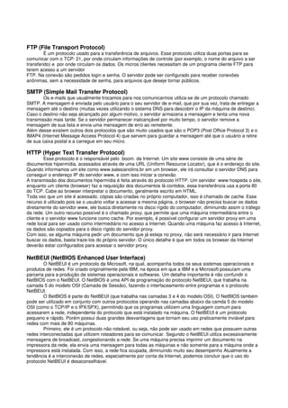 FTP (File Transport Protocol)
É um protocolo usado para a transferência de arquivos. Esse protocolo utiliza duas portas para se
comunicar com o TCP: 21, por onde circulam informações de controle (por exemplo, o nome do arquivo a ser
transferido) e por onde circulam os dados. Os micros clientes necessitam de um programa cliente FTP para
terem acesso a um servidor
FTP. Na conexão são pedidos login e senha. O servidor pode ser configurado para receber conexões
anônimas, sem a necessidade de senha, para arquivos que deseje tornar públicos.
SMTP (Simple Mail Transfer Protocol)
Os e-mails que usualmente trocamos para nos comunicarmos utiliza-se de um protocolo chamado
SMTP. A mensagem é enviada pelo usuário para o seu servidor de e-mail, que por sua vez, trata de entregar a
mensagem até o destino (muitas vezes utilizando o sistema DNS para descobrir o IP da máquina de destino).
Caso o destino não seja alcançado por algum motivo, o servidor armazena a mensagem e tenta uma nova
transmissão mais tarde. Se o servidor permanecer inalcançável por muito tempo, o servidor remove a
mensagem de sua lista e envia uma mensagem de erro ao remetente.
Além desse existem outros dois protocolos que são muito usados que são o POP3 (Post Office Protocol 3) e o
IMAP4 (lnternet Message Access Protocol 4) que servem para guardar a mensagem até que o usuário a retire
de sua caixa postal e a carregue em seu micro.
HTTP (Hyper Text Transfer Protocol)
Esse protocolo é o responsável pelo .boom. da Internet. Um site www consiste de uma série de
documentos hipermídia, acessados através de uma URL (Uniform Resource Locator), que é o endereço do site.
Quando informamos um site como www.salesianolins.br em um browser, ele irá consultar o servidor DNS para
conseguir o endereço IP do servidor www, e com isso iniciar a conexão.
A transmissão dos documentos hipermídia é feita através do protocolo HTTP. Um servidor www hospeda o site,
enquanto um cliente (browser) faz a requisição dos documentos lá contidos, essa transferência usa a porta 80
do TCP. Cabe ao browser interpretar o documento, geralmente escrito em HTML.
Toda vez que um site é acessado, cópias são criadas no próprio computador, isso é chamado de cache. Esse
recurso é utilizado pois se o usuário voltar a acessar a mesma página, o browser não precisa buscar os dados
diretamente do servidor www, ele busca diretamente no disco rígido do computador, diminuindo assim o tráfego
da rede. Um outro recurso possível é o chamado proxy, que permite que uma máquina intermediária entre o
cliente e o servidor www funcione como cache. Por exemplo, é possível configurar um servidor proxy em uma
rede local para ser usado como intermediário no acesso a Internet. Quando uma máquina faz acesso à Internet,
os dados são copiados para o disco rígido do servidor proxy.
Com isso, se alguma máquina pedir um documento que já esteja no proxy, não será necessário ir para Internet
buscar os dados, basta traze-los do próprio servidor. O único detalhe é que em todos os browser da Internet
deverão estar configurados para acessar o servidor proxy.
NetBEUI (NetBIOS Enhanced User Interface)
O NetBEUI é um protocolo da Microsoft, na qual, acompanha todos os seus sistemas operacionais e
produtos de redes. Foi criado originalmente pela IBM, na época em que a IBM e a Microsoft possuíam uma
parceria para a produção de sistemas operacionais e softwares. Um detalhe importante é não confundir o
NetBIOS com o NetBEUI. O NetBIOS é uma API de programação do protocolo NetBEUI, que trabalha na
camada 5 do modelo OSI (Camada de Sessão), fazendo o interfaceamento entre programas e o protocolo
NetBEUI.
O BetBIOS é parte do NetBEUI (que trabalha nas camadas 3 e 4 do modelo OSI). O NetBIOS também
pode ser utilizado em conjunto com outros protocolos operando nas camadas abaixo da camda 5 do modelo
OSI (como o TCP/IP e o IPX/SPX), permitindo que os programas utilizem uma linguagem comum para
acessarem a rede, independente do protocolo que está instalado na máquina. O NetBEUI é um protocolo
pequeno e rápido. Porém possui duas grandes desvantagens que tornam seu uso praticamente inviável para
redes com mais de 80 máquinas.
Primeiro, ele é um protocolo não roteável, ou seja, não pode ser usado em redes que possuem outras
redes interconectadas que utilizem roteadores para se comunicar. Segundo o NetBEUI utiliza excessivamente
mensagens de broadcast, congestionando a rede. Se uma máquina precisa imprimir um documento na
impressora da rede, ela envia uma mensagem para todas as máquinas e não somente para a máquina onde a
impressora está instalada. Com isso, a rede fica ocupada, diminuindo muito seu desempenho Atualmente a
tendência é a interconexão de redes, especialmente por conta da Internet, podemos concluir que o uso do
protocolo NetBEUI é desaconselhável.
 