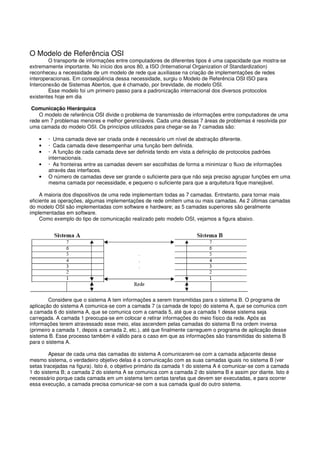 O Modelo de Referência OSI
O transporte de informações entre computadores de diferentes tipos é uma capacidade que mostra-se
extremamente importante. No início dos anos 80, a ISO (International Organization of Standardization)
reconheceu a necessidade de um modelo de rede que auxiliasse na criação de implementações de redes
interoperacionais. Em conseqüência dessa necessidade, surgiu o Modelo de Referência OSI ISO para
Interconexão de Sistemas Abertos, que é chamado, por brevidade, de modelo OSI.
Esse modelo foi um primeiro passo para a padronização internacional dos diversos protocolos
existentes hoje em dia
Comunicação Hierárquica
O modelo de referência OSI divide o problema de transmissão de informações entre computadores de uma
rede em 7 problemas menores e melhor gerenciáveis. Cada uma dessas 7 áreas de problemas é resolvida por
uma camada do modelo OSI. Os princípios utilizados para chegar-se às 7 camadas são:
• · Uma camada deve ser criada onde é necessário um nível de abstração diferente.
• · Cada camada deve desempenhar uma função bem definida.
• · A função de cada camada deve ser definida tendo em vista a definição de protocolos padrões
internacionais.
• · As fronteiras entre as camadas devem ser escolhidas de forma a minimizar o fluxo de informações
através das interfaces.
• O número de camadas deve ser grande o suficiente para que não seja preciso agrupar funções em uma
mesma camada por necessidade, e pequeno o suficiente para que a arquitetura fique manejável.
A maioria dos dispositivos de uma rede implementam todas as 7 camadas. Entretanto, para tornar mais
eficiente as operações, algumas implementações de rede omitem uma ou mais camadas. As 2 últimas camadas
do modelo OSI são implementadas com software e hardware; as 5 camadas superiores são geralmente
implementadas em software.
Como exemplo do tipo de comunicação realizado pelo modelo OSI, vejamos a figura abaixo.
Considere que o sistema A tem informações a serem transmitidas para o sistema B. O programa de
aplicação do sistema A comunica-se com a camada 7 (a camada de topo) do sistema A, que se comunica com
a camada 6 do sistema A, que se comunica com a camada 5, até que a camada 1 desse sistema seja
carregada. A camada 1 preocupa-se em colocar e retirar informações do meio físico da rede. Após as
informações terem atravessado esse meio, elas ascendem pelas camadas do sistema B na ordem inversa
(primeiro a camada 1, depois a camada 2, etc.), até que finalmente carreguem o programa de aplicação desse
sistema B. Esse processo também é válido para o caso em que as informações são transmitidas do sistema B
para o sistema A.
Apesar de cada uma das camadas do sistema A comunicarem-se com a camada adjacente desse
mesmo sistema, o verdadeiro objetivo delas é a comunicação com as suas camadas iguais no sistema B (ver
setas tracejadas na figura). Isto é, o objetivo primário da camada 1 do sistema A é comunicar-se com a camada
1 do sistema B; a camada 2 do sistema A se comunica com a camada 2 do sistema B e assim por diante. Isto é
necessário porque cada camada em um sistema tem certas tarefas que devem ser executadas, e para ocorrer
essa execução, a camada precisa comunicar-se com a sua camada igual do outro sistema.
 