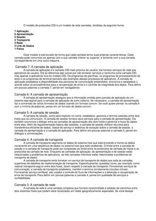 O modelo de protocolos OSI é um modelo de sete camadas, divididas da seguinte forma:
7 Aplicação
6 Apresentação
5 Sessão
4 Transporte
3 Rede
2 Link de Dados
1 Física
Esse modelo é estruturado de forma que cada camada tenha suas próprias características. Cada
camada pode comunicar-se apenas com a sua camada inferior ou superior, e somente com a sua camada
correspondente em uma outra máquina.
Camada 7: A camada de aplicação
A camada de aplicação é a camada OSI mais próxima do usuário; ela fornece serviços de rede aos
aplicativos do usuário. Ela se diferencia das outras por não fornecer serviços a nenhuma outra camada OSI,
mas apenas a aplicativos fora do modelo OSI. Os programas de planilhas, os programas de processamento de
texto e os programas de terminal bancário são exemplos desses processos de aplicativos. A camada de
aplicação estabelece a disponibilidade dos parceiros de comunicação pretendidos, sincroniza e estabelece o
acordo sobre os procedimentos para a recuperação de erros e o controle da integridade dos dados. Para definir
em poucas palavras a camada 7, pense em navegadores.
Camada 6: A camada de apresentação
A camada de apresentação assegura que a informação emitida pela camada de aplicação de um
sistema seja legível para a camada de aplicação de outro sistema. Se necessário, a camada de apresentação
faz a conversão de vários formatos de dados usando um formato comum. Se você quiser pensar na camada 6
com o mínimo de palavras, pense em um formato de dados comum.
Camada 5: A camada de sessão
A camada de sessão, como está implícito no nome, estabelece, gerencia e termina sessões entre dois
hosts que se comunicam. A camada de sessão fornece seus serviços para a camada de apresentação. Ela
também sincroniza o diálogo entre as camadas de apresentação dos dois hosts e gerencia a troca de dados
entre eles. Além da regulamentação básica das sessões, a camada de sessão oferece recursos para
transferência eficiente de dados, classe de serviço e relatórios de exceção sobre a camada de sessão, a
camada de apresentação e a camada de aplicação. Para definir em poucas palavras a camada 5, pense em
diálogos e conversações.
Camada 4: A camada de transporte
A camada de transporte segmenta os dados do sistema host que está enviando e monta os dados
novamente em uma seqüência de dados no sistema host que está recebendo. O limite entre a camada de
sessão e a camada de transporte pode ser comparado ao limite entre os protocolos de camada de meios e os
protocolos da camada de host. Enquanto as camadas de aplicação, de apresentação e de sessão estão
relacionadas a problemas de aplicativos, as três camadas inferiores estão relacionadas a problemas de
transporte de dados.
A camada de transporte tenta fornecer um serviço de transporte de dados que isola as camadas
superiores de detalhes de implementação de transporte. Especificamente, questões como, por exemplo, como
realizar transporte seguro entre dois hosts, dizem respeito à camada de transporte. Fornecendo serviços de
comunicação, a camada de transporte estabelece, mantém e termina corretamente circuitos virtuais.
Fornecendo serviço confiável, são usados o controle do fluxo de informações e a detecção e recuperação de
erros de transporte. Para definir em poucas palavras a camada 4, pense em qualidade de serviços e
confiabilidade.
Camada 3: A camada de rede
A camada de rede é uma camada complexa que fornece conectividade e seleção de caminhos entre
dois sistemas hosts que podem estar localizados em redes geograficamente separadas. Se você desejar
 