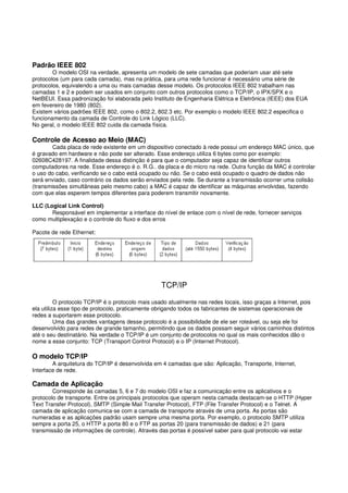 Padrão IEEE 802
O modelo OSI na verdade, apresenta um modelo de sete camadas que poderiam usar até sete
protocolos (um para cada camada), mas na prática, para uma rede funcionar é necessário uma série de
protocolos, equivalendo a uma ou mais camadas desse modelo. Os protocolos IEEE 802 trabalham nas
camadas 1 e 2 e podem ser usados em conjunto com outros protocolos como o TCP/IP, o IPX/SPX e o
NetBEUI. Essa padronização foi elaborada pelo Instituto de Engenharia Elétrica e Eletrônica (IEEE) dos EUA
em fevereiro de 1980 (802).
Existem vários padrões IEEE 802, como o 802.2, 802.3 etc. Por exemplo o modelo IEEE 802.2 especifica o
funcionamento da camada de Controle do Link Lógico (LLC).
No geral, o modelo IEEE 802 cuida da camada física.
Controle de Acesso ao Meio (MAC)
Cada placa de rede existente em um dispositivo conectado à rede possui um endereço MAC único, que
é gravado em hardware e não pode ser alterado. Esse endereço utiliza 6 bytes como por exemplo:
02608C428197. A finalidade dessa distinção é para que o computador seja capaz de identificar outros
computadores na rede. Esse endereço é o. R.G.. da placa e do micro na rede. Outra função da MAC é controlar
o uso do cabo, verificando se o cabo está ocupado ou não. Se o cabo está ocupado o quadro de dados não
será enviado, caso contrário os dados serão enviados pela rede. Se durante a transmissão ocorrer uma colisão
(transmissões simultâneas pelo mesmo cabo) a MAC é capaz de identificar as máquinas envolvidas, fazendo
com que elas esperem tempos diferentes para poderem transmitir novamente.
LLC (Logical Link Control)
Responsável em implementar a interface do nível de enlace com o nível de rede, fornecer serviços
como multiplexaçáo e o controle do fluxo e dos erros
Pacote de rede Ethernet:
TCP/IP
O protocolo TCP/IP é o protocolo mais usado atualmente nas redes locais, isso graças a Internet, pois
ela utiliza esse tipo de protocolo, praticamente obrigando todos os fabricantes de sistemas operacionais de
redes a suportarem esse protocolo.
Uma das grandes vantagens desse protocolo é a possibilidade de ele ser roteável, ou seja ele foi
desenvolvido para redes de grande tamanho, permitindo que os dados possam seguir vários caminhos distintos
até o seu destinatário. Na verdade o TCP/IP é um conjunto de protocolos no qual os mais conhecidos dão o
nome a esse conjunto: TCP (Transport Control Protocol) e o IP (Internet Protocol).
O modelo TCP/IP
A arquitetura do TCP/IP é desenvolvida em 4 camadas que são: Aplicação, Transporte, Internet,
Interface de rede.
Camada de Aplicação
Corresponde às camadas 5, 6 e 7 do modelo OSI e faz a comunicação entre os aplicativos e o
protocolo de transporte. Entre os principais protocolos que operam nesta camada destacam-se o HTTP (Hyper
Text Transfer Protocol), SMTP (Simple Mail Transfer Protocol), FTP (File Transfer Protocol) e o Telnet. A
camada de aplicação comunica-se com a camada de transporte através de uma porta. As portas são
numeradas e as aplicações padrão usam sempre uma mesma porta. Por exemplo, o protocolo SMTP utiliza
sempre a porta 25, o HTTP a porta 80 e o FTP as portas 20 (para transmissão de dados) e 21 (para
transmissão de informações de controle). Através das portas é possível saber para qual protocolo vai estar
 