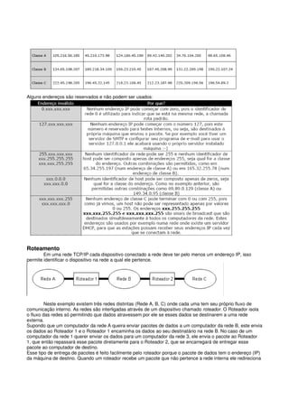 Alguns endereços são reservados e não podem ser usados:
Roteamento
Em uma rede TCP/IP cada dispositivo conectado a rede deve ter pelo menos um endereço IP, isso
permite identificar o dispositivo na rede a qual ele pertence.
Neste exemplo existem três redes distintas (Rede A, B, C) onde cada uma tem seu próprio fluxo de
comunicação interno. As redes são interligadas através de um dispositivo chamado roteador. O Roteador isola
o fluxo das redes só permitindo que dados atravessem por ele se esses dados se destinarem a uma rede
externa.
Supondo que um computador da rede A queira enviar pacotes de dados a um computador da rede B, este envia
os dados ao Roteador 1 e o Roteador 1 encaminha os dados ao seu destinatário na rede B. No caso de um
computador da rede 1 querer enviar os dados para um computador da rede 3, ele envia o pacote ao Roteador
1, que então repassará esse pacote diretamente para o Roteador 2, que se encarregará de entregar esse
pacote ao computador de destino.
Esse tipo de entrega de pacotes é feito facilmente pelo roteador porque o pacote de dados tem o endereço (IP)
da máquina de destino. Quando um roteador recebe um pacote que não pertence a rede interna ele redireciona
 