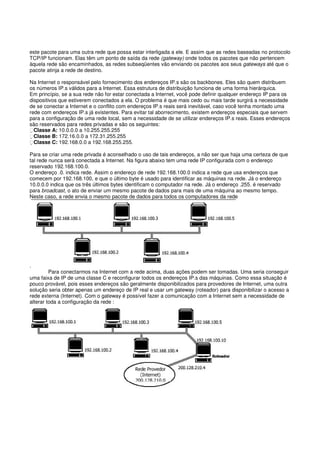 este pacote para uma outra rede que possa estar interligada a ele. E assim que as redes baseadas no protocolo
TCP/IP funcionam. Elas têm um ponto de saída da rede (gateway) onde todos os pacotes que não pertencem
àquela rede são encaminhados, as redes subseqüentes vão enviando os pacotes aos seus gateways até que o
pacote atinja a rede de destino.
Na Internet o responsável pelo fornecimento dos endereços IP.s são os backbones. Eles são quem distribuem
os números IP.s válidos para a Internet. Essa estrutura de distribuição funciona de uma forma hierárquica.
Em princípio, se a sua rede não for estar conectada a Internet, você pode definir qualquer endereço IP para os
dispositivos que estiverem conectados a ela. O problema é que mais cedo ou mais tarde surgirá a necessidade
de se conectar a Internet e o conflito com endereços IP.s reais será inevitável, caso você tenha montado uma
rede com endereços IP.s já existentes. Para evitar tal aborrecimento, existem endereços especiais que servem
para a configuração de uma rede local, sem a necessidade de se utilizar endereços IP.s reais. Esses endereços
são reservados para redes privadas e são os seguintes:
Classe A: 10.0.0.0 a 10.255.255.255
Classe B: 172.16.0.0 a 172.31.255.255
Classe C: 192.168.0.0 a 192.168.255.255.
Para se criar uma rede privada é aconselhado o uso de tais endereços, a não ser que haja uma certeza de que
tal rede nunca será conectada a Internet. Na figura abaixo tem uma rede IP configurada com o endereço
reservado 192.168.100.0.
O endereço .0. indica rede. Assim o endereço de rede 192.168.100.0 indica a rede que usa endereços que
comecem por 192.168.100, e que o último byte é usado para identificar as máquinas na rede. Já o endereço
10.0.0.0 indica que os três últimos bytes identificam o computador na rede. Já o endereço .255. é reservado
para broadcast, o ato de enviar um mesmo pacote de dados para mais de uma máquina ao mesmo tempo.
Neste caso, a rede envia o mesmo pacote de dados para todos os computadores da rede
.
Para conectarmos na Internet com a rede acima, duas ações podem ser tomadas. Uma seria conseguir
uma faixa de IP de uma classe C e reconfigurar todos os endereços IP.s das máquinas. Como essa situação é
pouco provável, pois esses endereços são geralmente disponibilizados para provedores de Internet, uma outra
solução seria obter apenas um endereço de IP real e usar um gateway (roteador) para disponibilizar o acesso a
rede externa (Internet). Com o gateway é possível fazer a comunicação com a Internet sem a necessidade de
alterar toda a configuração da rede :
 