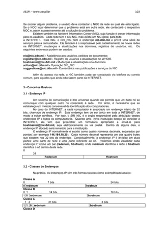 AESPI – www.aespi.br                                                                    103



Se ocorrer algum problema, o usuário deve contactar o NOC da rede ao qual ele está ligado.
Se o NOC local determinar que o problema está em outra rede, ele contactará o respectivo
NOC e, assim sucessivamente até a solução do problema.
        Existem também os Network Information Center (NIC), cuja função é prover informação
para os usuários. Cada rede tem o seu NIC, mas existe um NIC geral, para toda
a INTERNET. Este NIC, o SRI_NIC, tem o endereço nic.ddn.mil e provê uma série de
serviços para a comunidade. Ele também é o responsável pelo cadastramento de novas redes
na INTERNET, mudanças e atualizações nos domínios, registros de usuários, etc. Os
seguintes endereços podem ser usados:

nic@nic.ddn.mil - Assistência aos usuários, pedidos de documentos
registrar@nic.ddn.mil - Registro de usuários e atualizações no WHOIS
hostmaster@nic.ddn.mil - Mudanças e atualizações nos domínios
action@nic.ddn.mil - Operação SRI_NIC
suggestions@nic.ddn.mil - Comentários nas publicações e serviços do NIC

      Além do acesso via rede, o NIC também pode ser contactado via telefone ou correio
comum, para aqueles que ainda não fazem parte da INTERNET.


3 - Conceitos Básicos

3.1 - Endereço IP

         Um sistema de comunicação é dito universal quando ele permite que um dado nó se
comunique com qualquer outro nó conectado à rede. Por tanto, é necessário que se
estabeleça um método consensual de identificação dos computadores.
         No caso da INTERNET, a cada computador é associado um endereço inteiro de 32
bits, chamado de endereço IP. Este endereço tem de ser único em toda a INTERNET, de
modo a evitar conflitos. Por isso, o SRI_NIC é o órgão responsável pela atribuição destes
endereços IP a todos os computadores. Quando uma nova instituição deseja se conectar à
INTERNET, ela tem que preencher um formulário apropriado e enviá-lo para
hostmaster@nic.ddl.mil, seja eletronicamente ou via postal. Dentro de alguns dias, o
endereço IP alocado será remetido para a instituição.
         O endereço IP normalmente é escrito como quatro números decimais, separados por
pontos( por exemplo 146.164.10.20). Cada número decimal representa um dos quatro bytes
que existem nos 32 bits do endereço. Conceitualmente, o endereço IP é dividido em duas
partes: uma parte de rede e uma parte referente ao nó. Podemos então visualizar cada
endereço IP como um par (redenum, hostnum), onde redenum identifica a rede e hostnum
identifica o nó dentro desta rede.
0
         31
                  Redenum                                       Hostnum


3.2 - Classes de Endereços

       Na prática, os endereços IP têm três formas básicas como exemplificado abaixo:

Classe A
0             7 bits                                                24 bits
0 redenum                                        hostnun
Classe B
0 1             14 bits                                             16 bits
1 0 redenum                                       hostnum
Classe C
 1 2           21 bits                                     8 bits
1 1 0 redenum                                       hostnum
Classe D
 