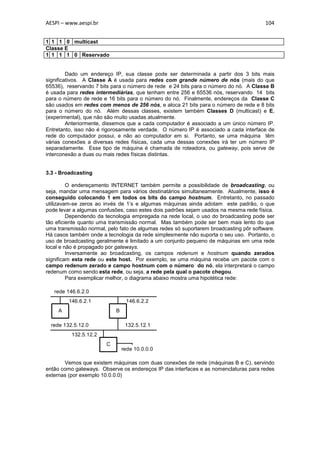 AESPI – www.aespi.br                                                                   104


1 1 1 0 multicast
Classe E
1 1 1 1 0 Reservado


         Dado um endereço IP, sua classe pode ser determinada a partir dos 3 bits mais
significativos. A Classe A é usada para redes com grande número de nós (mais do que
65536), reservando 7 bits para o número de rede e 24 bits para o número do nó. A Classe B
é usada para redes intermediárias, que tenham entre 256 e 65536 nós, reservando 14 bits
para o número de rede e 16 bits para o número do nó. Finalmente, endereços da Classe C
são usados em redes com menos de 256 nós, e aloca 21 bits para o número de rede e 8 bits
para o número do nó. Além dessas classes, existem também Classes D (multicast) e E,
(experimental), que não são muito usadas atualmente.
         Anteriormente, dissemos que a cada computador é associado a um único número IP.
Entretanto, isso não é rigorosamente verdade. O número IP é associado a cada interface de
rede do computador possui, e não ao computador em si. Portanto, se uma máquina têm
várias conexões a diversas redes físicas, cada uma dessas conexões irá ter um número IP
separadamente. Esse tipo de máquina é chamada de roteadora, ou gateway, pois serve de
interconexão a duas ou mais redes físicas distintas.


3.3 - Broadcasting

         O endereçamento INTERNET também permite a possibilidade de broadcasting, ou
seja, mandar uma mensagem para vários destinatários simultaneamente. Atualmente, isso é
conseguido colocando 1 em todos os bits do campo hostnum. Entretanto, no passado
utilizavam-se zeros ao invés de 1’s e algumas máquinas ainda adotam este padrão, o que
pode levar a algumas confusões, caso estes dois padrões sejam usados na mesma rede física.
         Dependendo da tecnologia empregada na rede local, o uso do broadcasting pode ser
tão eficiente quanto uma transmissão normal. Mas também pode ser bem mais lento do que
uma transmissão normal, pelo fato de algumas redes só suportarem broadcasting pôr software.
Há casos também onde a tecnologia da rede simplesmente não suporta o seu uso. Portanto, o
uso de broadcasting geralmente é limitado a um conjunto pequeno de máquinas em uma rede
local e não é propagado por gateways.
         Inversamente ao broadcasting, os campos redenum e hostnum quando zerados
significam esta rede ou este host. Por exemplo, se uma máquina recebe um pacote com o
campo redenum zerado e campo hostnum com o número do nó, ela interpretará o campo
redenum como sendo esta rede, ou seja, a rede pela qual o pacote chegou.
         Para exemplicar melhor, o diagrama abaixo mostra uma hipotética rede:

   rede 146.6.2.0
         146.6.2.1               146.6.2.2
     A                      B

  rede 132.5.12.0                132.5.12.1
          132.5.12.2
                        C
                                rede 10.0.0.0

       Vemos que existem máquinas com duas conexões de rede (máquinas B e C), servindo
então como gateways. Observe os endereços IP das interfaces e as nomenclaturas para redes
externas (por exemplo 10.0.0.0)
 