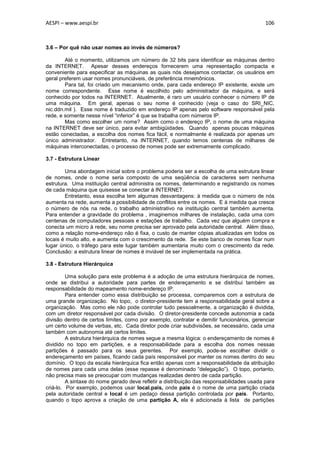 AESPI – www.aespi.br                                                                       106



3.6 – Por quê não usar nomes ao invés de números?

        Até o momento, utilizamos um número de 32 bits para identificar as máquinas dentro
da INTERNET. Apesar desses endereços fornecerem uma representação compacta e
conveniente para especificar as máquinas as quais nós desejamos contactar, os usuários em
geral preferem usar nomes pronunciáveis, de preferência mnemônicos.
        Para tal, foi criado um mecanismo onde, para cada endereço IP existente, existe um
nome correspondente. Esse nome é escolhido pelo administrador da máquina, e será
conhecido por todos na INTERNET. Atualmente, é raro um usuário conhecer o número IP de
uma máquina. Em geral, apenas o seu nome é conhecido (veja o caso do SRI_NIC,
nic.ddn.mil ). Esse nome é traduzido em endereço IP apenas pelo software responsável pela
rede, e somente nesse nível “inferior” é que se trabalha com números IP.
        Mas como escolher um nome? Assim como o endereço IP, o nome de uma máquina
na INTERNET deve ser único, para evitar ambigüidades. Quando apenas poucas máquinas
estão conectadas, a escolha dos nomes fica fácil, e normalmente é realizada por apenas um
único administrador. Entretanto, na INTERNET, quando temos centenas de milhares de
máquinas interconectadas, o processo de nomes pode ser extremamente complicado.

3.7 - Estrutura Linear

        Uma abordagem inicial sobre o problema poderia ser a escolha de uma estrutura linear
de nomes, onde o nome seria composto de uma seqüência de caracteres sem nenhuma
estrutura. Uma instituição central administra os nomes, determinando e registrando os nomes
de cada máquina que quisesse se conectar à INTERNET.
        Entretanto, essa escolha tem algumas desvantagens: à medida que o número de nós
aumenta na rede, aumenta a possibilidade de conflitos entre os nomes. E à medida que cresce
o número de nós na rede, o trabalho administrativo na instituição central também aumenta.
Para entender a gravidade do problema , imaginemos milhares de instalação, cada uma com
centenas de computadores pessoais e estações de trabalho. Cada vez que alguém compra e
conecta um micro à rede, seu nome precisa ser aprovado pela autoridade central. Além disso,
como a relação nome-endereço não é fixa, o custo de manter cópias atualizadas em todos os
locais é muito alto, e aumenta com o crescimento da rede. Se este banco de nomes ficar num
lugar único, o tráfego para este lugar também aumentaria muito com o crescimento da rede.
Conclusão: a estrutura linear de nomes é inviável de ser implementada na prática.

3.8 - Estrutura Hierárquica

         Uma solução para este problema é a adoção de uma estrutura hierárquica de nomes,
onde se distribui a autoridade para partes de endereçamento e se distribui também as
responsabilidade do mapeamento nome-endereço IP.
         Para entender como essa distribuição se processa, comparemos com a estrutura de
uma grande organização. No topo, o diretor-presidente tem a responsabilidade geral sobre a
organização. Mas como ele não pode controlar tudo pessoalmente, a organização é dividida,
com um diretor responsável por cada divisão. O diretor-presidente concede autonomia a cada
divisão dentro de certos limites, como por exemplo, contratar e demitir funcionários, gerenciar
um certo volume de verbas, etc. Cada diretor pode criar subdivisões, se necessário, cada uma
também com autonomia até certos limites.
         A estrutura hierárquica de nomes segue a mesma lógica: o endereçamento de nomes é
dividido no topo em partições, e a responsabilidade para a escolha dos nomes nessas
partições é passado para os seus gerentes. Por exemplo, pode-se escolher dividir o
endereçamento em países, ficando cada país responsável por manter os nomes dentro do seu
domínio. O topo da escala hierárquica fica então apenas com a responsabilidade da atribuição
de nomes para cada uma delas (esse repasse é denominado “delegação”). O topo, portanto,
não precisa mais se preocupar com mudanças realizadas dentro de cada partição.
         A sintaxe do nome gerado deve refletir a distribuição das responsabilidades usada para
criá-lo. Por exemplo, podemos usar local.pais, onde país é o nome de uma partição criada
pela autoridade central e local é um pedaço dessa partição controlada por país. Portanto,
quando o topo aprova a criação de uma partição A, ela é adicionada à lista de partições
 