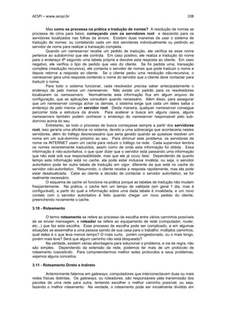 AESPI – www.aespi.br                                                                      108


         Mas como se processa na prática a tradução de nomes? A resolução de nomes se
processa de cima para baixo, começando com os servidores root e descendo para os
servidores localizados nas folhas da árvore. Existem duas maneiras de usar o sistema de
tradução de nomes: ou contatando cada um dos servidores individualmente ou pedindo ao
servidor de nome para realizar a transação completa.
         Quando um nameserver recebe um pedido de tradução, ele verifica se esse nome
pertence ao subdomínio que ele controla. Em caso positivo, ele realiza a tradução do nome
para o endereço IP segundo uma tabela própria e devolve esta resposta ao cliente. Em caso
negativo, ele verifica o tipo de pedido que veio do cliente. Se foi pedida uma, transação
completa (resolução recursiva), ele contacta o servidor de nomes que pode traduzir o nome e
depois retorna a resposta ao cliente. Se o cliente pediu uma resolução não-recursiva, o
nameserver gera uma resposta contendo o nome do servidor que o cliente deve contactar para
traduzir o nome.
         Para todo o sistema funcionar, cada resolvedor precisa saber antecipadamente o
endereço de pelo menos um nameserver. Não existe um padrão para os resolvedores
localizarem os nameservers. Normalmente esta informação fica em algum arquivo de
configuração, que as aplicações consultam quando necessário. Além disso, para assegurar
que um nameserver consiga achar os demais, o sistema exige que cada um deles saiba o
endereço de pelo menos um servidor root. Desta maneira, qualquer nameserver consegue
percorrer toda a estrutura da árvore. Para acelerar a busca em alguns casos, alguns
nameservers também podem conhecer o endereço do nameserver responsável pelo sub-
domínio acima do seu.
         Entretanto, se todo o processo de busca começasse sempre a partir dos servidores
root, isso geraria uma eficiência no sistema, devido a uma sobrecarga que aconteceria nestes
servidores, além do tráfego desnecessário que seria gerado quando se quisesse resolver um
nome em um sub-domínio próximo ao seu. Para diminuir este problema, os servidores de
nome na INTERNET usam um cache para reduzir o tráfego na rede. Cada supervisor lembra
os nomes recentemente traduzidos, assim como de onde esta informação foi obtida. Essa
informação é não-autoritativa, o que quer dizer que o servidor está passando uma informação
que não está sob sua responsabilidade, mas que ele já ouviu falar. Dependendo de quanto
tempo esta informação está no cache, ela pode estar inclusive inválida, ou seja, o servidor
autoritativo pode ter outra tabela de tradução em vigor, diferente da que está no cache do
servidor não-autoritativo. Resumindo, o cliente recebe a resposta rapidamente, mas ela pode
estar desatualizada. Cabe ao cliente a decisão de contactar o servidor autoritativo, se for
realmente necessário.
         O esquema de cache só funciona na prática porque as tabelas de tradução não mudam
freqüentemente. Na prática, o cache tem um tempo de validade (em geral 1 dia, mas é
configurável), a partir do qual a informação sobre uma dada tabela é invalidada, e um novo
contato com o servidor autoritativo é feito quando chegar um novo pedido do cliente,
preenchendo novamente o cache.

3.10 - Roteamento

         O termo roteamento se refere ao processo de escolha entre vários caminhos possíveis
de se enviar mensagem, e roteador se refere ao equipamento de rede (computador, router,
etc...) que faz esta escolha. Esse processo de escolha pode ser complicado, e em algumas
situações se assemelha a uma pessoa saindo de sua casa para o trabalho: múltiplos caminhos,
qual deles é o que leva menos tempo? O mais curto, porém congestionado, ou o mais longo,
porém mais leve? Será que algum caminho não está bloqueado?
         Na verdade, existem várias abordagens para solucionar o problema, e via de regra, não
são simples. Dependendo da extensão da rede, podemos ter mais de um protocolo de
roteamento coexistindo. Para compreendermos melhor estes protocolos e seus problemas,
vejamos alguns conceitos.

3.11 - Roteamento Direto e Indireto

        Anteriormente falamos em gateways, computadores que interconectavam duas ou mais
redes físicas distintas. Os gateways, ou roteadores, são responsáveis pela transmissão dos
pacotes de uma rede para outra, tentando escolher o melhor caminho possível, ou seja,
fazendo o melhor roteamento. Na verdade, o roteamento pode ser inicialmente dividido em
 