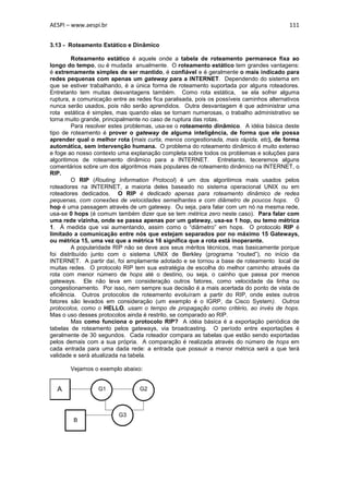 AESPI – www.aespi.br                                                                      111


3.13 - Roteamento Estático e Dinâmico

         Roteamento estático é aquele onde a tabela de roteamento permanece fixa ao
longo do tempo, ou é mudada anualmente. O roteamento estático tem grandes vantagens:
é extremamente simples de ser mantido, é confiável e é geralmente o mais indicado para
redes pequenas com apenas um gateway para a INTERNET. Dependendo do sistema em
que se estiver trabalhando, é a única forma de roteamento suportada por alguns roteadores.
Entretanto tem muitas desvantagens também. Como rota estática, se ela sofrer alguma
ruptura, a comunicação entre as redes fica paralisada, pois os possíveis caminhos alternativos
nunca serão usados, pois não serão aprendidos. Outra desvantagem é que administrar uma
rota estática é simples, mas quando elas se tornam numerosas, o trabalho administrativo se
torna muito grande, principalmente no caso de ruptura das rotas.
         Para resolver estes problemas, usa-se o roteamento dinâmico. A idéia básica deste
tipo de roteamento é prover o gateway de alguma inteligência, de forma que ele possa
aprender qual o melhor rota (mais curta, menos congestionada, mais rápida, etc), de forma
automática, sem intervenção humana. O problema do roteamento dinâmico é muito extenso
e foge ao nosso contexto uma explanação completa sobre todos os problemas e soluções para
algoritimos de roteamento dinâmico para a INTERNET. Entretanto, teceremos alguns
comentários sobre um dos algoritmos mais populares de roteamento dinâmico na INTERNET, o
RIP.
         O RIP (Routing Information Protocol) é um dos algoritimos mais usados pelos
roteadores na INTERNET, a maioria deles baseado no sistema operacional UNIX ou em
roteadores dedicados. O RIP é dedicado apenas para roteamento dinâmico de redes
pequenas, com conexões de velocidades semelhantes e com diâmetro de poucos hops. O
hop é uma passagem através de um gateway. Ou seja, para falar com um nó na mesma rede,
usa-se 0 hops (é comum também dizer que se tem métrica zero neste caso). Para falar com
uma rede vizinha, onde se passa apenas por um gateway, usa-se 1 hop, ou temo métrica
1. À medida que vai aumentando, assim como o “diâmetro” em hops. O protocolo RIP é
limitado a comunicação entre nós que estejam separados por no máximo 15 Gateways,
ou métrica 15, uma vez que a métrica 16 significa que a rota está inoperante.
         A popularidade RIP não se deve aos seus méritos técnicos, mas basicamente porque
foi distribuído junto com o sistema UNIX de Berkley (programa “routed”), no início da
INTERNET. A partir daí, foi amplamente adotado e se tornou a base de roteamento local de
muitas redes. O protocolo RIP tem sua estratégia de escolha do melhor caminho através da
rota com menor número de hops até o destino, ou seja, o cainho que passa por menos
gateways. Ele não leva em consideração outros fatores, como velocidade da linha ou
congestionamento. Por isso, nem sempre sua decisão é a mais acertada do ponto de vista de
eficiência. Outros protocolos de roteamento evoluíram a partir do RIP, onde estes outros
fatores são levados em consideração (um exemplo é o IGRP, da Cisco System). Outros
protocolos, como o HELLO, usam o tempo de propagação como critério, ao invés de hops.
Mas o uso desses protocolos ainda é restrito, se comparado ao RIP.
         Mas como funciona o protocolo RIP? A idéia básica é a exportação periódica de
tabelas de roteamento pelos gateways, via broadcasting. O período entre exportações é
geralmente de 30 segundos. Cada roteador compara as tabelas que estão sendo exportadas
pelos demais com a sua própria. A comparação é realizada através do número de hops em
cada entrada para uma dada rede: a entrada que possuir a menor métrica será a que terá
validade e será atualizada na tabela.

       Vejamos o exemplo abaixo:


  A               G1             G2



                         G3
        B
 