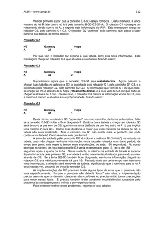 AESPI – www.aespi.br                                                                      112


        Vamos primeiro supor que a conexão G1-G3 esteja rompida. Desta maneira, a única
maneira do nó B falar com o nó A é pelo caminho B-G3-G2-G1-A. O roteador G1 consegue um
roteamento direto com o nó A, e exporta esta informação via RIP. Esta mensagem chega ao
roteador G2, pelo caminho G1-G2. O roteador G2 “aprende” este caminho, que passa a fazer
parte se sua tabela, da forma abaixo:

Roteador G2

Nó              Gateway                   Hops
A                 G1                  1

      Por sua vez, o roteador G2 exporta a sua tabela, com esta nova informação. Esta
mensagem chega ao roteador G3, que atualiza a sua tabela, ficando assim:

Roteador G3

Nó              Gateway                   Hops
A                 G2                  2

        Suponhamos agora que a conexão G3-G1 seja restabelecida. Agora passam a
chegar duas tabelas no gateways G3: a exportada pelo roteador G1, pelo caminho G1-G3, e a
exportada pelo roteador G2, pelo caminho G2-G3. A informação que vem de G1 diz que pode-
se chegar ao nó A através de 0 hops (roteamento direto), e a que vem de G2 diz que pode-se
chegar lá através de 1 hop. Nesse caso, o roteador G3 prefere a informação vinda de G1, pois
a métrica é menor, e atualiza a sua própria tabela, ficando assim:

Roteador G3

Nó              Gateway                   Hops
A                 G1                  1

        Desta forma, o roteador G3 “aprendeu” um novo caminho, de forma automática. Mas
se a conexão G1-G3 voltar a ficar bloqueada? Então a única tabela a chegar ao roteador G3
será de novo a que vem de G2, que informa uma distância de um hop até o nó A (o que implica
uma métrica 2 para G3). Como essa distância é maior que está presente na tabela de G3, a
tabela não será atualizada. Mas o caminho via G1 não existe mais, e portanto não pode
continuar na tabela! Como resolver este problema?
        A solução adotada pelo protocolo RIP é colocar a métrica 16 (“infinito”) na entrada na
tabela, caso não chegue nenhuma informação vinda daquele roteador num dado período de
tempo (em geral, seis vezes o tempo entre exportações, ou seja, 180 segundos). No nosso
exemplo, o número de hops na tabela de G3 seria incrementado para 16, cerca de 180
segundos após a queda da linha. Nesse instante, a métrica na entrada da tabela é superior
àquela fornecida pelo gateway G2, e a tabela é então novamente atualizada, passando a rotear
através de G2. Se a linha G2-G3 também ficar bloqueada, nenhuma informação chegará ao
roteador G3, e a métrica novamente irá para 16. Passado mais um certo tempo sem nenhuma
nova informação, a entrada será removida da tabela, significando que o caminho para o nó A
está inacessível, do ponto de vista do roteador G3.
        As implementações de RIP precisam tratar alguns tipos de erros que o protocolo não
trata especificamente. Porque o protocolo não detecta ‘loops” nas rotas, a implementação
precisa assumir que os demais roteadores são confiáveis ou precisa então tomar precauções
para evitar esses loops. É preciso também tratar possíveis inconsistências causadas pelo
problema da contagem para o infinito e convergência lenta.
        Para entender melhor estes problemas, vejamos o caso abaixo:
 