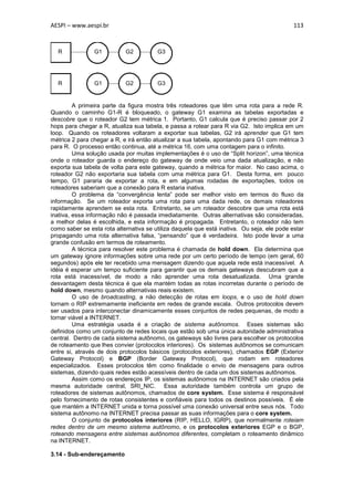 AESPI – www.aespi.br                                                                        113


  R             G1          G2          G3




  R             G1          G2          G3


         A primeira parte da figura mostra três roteadores que têm uma rota para a rede R.
Quando o caminho G1-R é bloqueado, o gateway G1 examina as tabelas exportadas e
descobre que o roteador G2 tem métrica 1. Portanto, G1 calcula que é preciso passar por 2
hops para chegar a R, atualiza sua tabela, e passa a rotear para R via G2. Isto implica em um
loop. Quando os roteadores voltaram a exportar sua tabelas, G2 irá aprender que G1 tem
métrica 2 para chegar a R, e irá então atualizar a sua tabela, apontando para G1 com métrica 3
para R. O processo então continua, até a métrica 16, com uma contagem para o infinito.
         Uma solução usada por muitas implementações é o uso de “Split horizon”, uma técnica
onde o roteador guarda o endereço do gateway de onde veio uma dada atualização, e não
exporta sua tabela de volta para este gateway, quando a métrica for maior. No caso acima, o
roteador G2 não exportaria sua tabela com uma métrica para G1. Desta forma, em pouco
tempo, G1 pararia de exportar a rota, e em algumas rodadas de exportações, todos os
roteadores saberiam que a conexão para R estaria inativa.
         O problema da “convergência lenta” pode ser melhor visto em termos do fluxo da
informação. Se um roteador exporta uma rota para uma dada rede, os demais roteadores
rapidamente aprendem se esta rota. Entretanto, se um roteador descobre que uma rota está
inativa, essa informação não é passada imediatamente. Outras alternativas são consideradas,
a melhor delas é escolhida, e esta informação é propagada. Entretanto, o roteador não tem
como saber se esta rota alternativa se utiliza daquela que está inativa. Ou seja, ele pode estar
propagando uma rota alternativa falsa, “pensando” que é verdadeira. Isto pode levar a uma
grande confusão em termos de roteamento.
         A técnica para resolver este problema é chamada de hold down. Ela determina que
um gateway ignore informações sobre uma rede por um certo período de tempo (em geral, 60
segundos) após ele ter recebido uma mensagem dizendo que aquela rede está inacessível. A
idéia é esperar um tempo suficiente para garantir que os demais gateways descubram que a
rota está inacessível, de modo a não aprender uma rota desatualizada. Uma grande
desvantagem desta técnica é que ela mantém todas as rotas incorretas durante o período de
hold down, mesmo quando alternativas reais existem.
         O uso de broadcasting, a não detecção de rotas em loops, e o uso de hold down
tornam o RIP extremamente ineficiente em redes de grande escala. Outros protocolos devem
ser usados para interconectar dinamicamente esses conjuntos de redes pequenas, de modo a
tornar viável a INTERNET.
         Uma estratégia usada é a criação de sistema autônomos. Esses sistemas são
definidos como um conjunto de redes locais que estão sob uma única autoridade administrativa
central. Dentro de cada sistema autônomo, os gateways são livres para escolher os protocolos
de roteamento que lhes convier (protocolos interiores). Os sistemas autônomos se comunicam
entre si, através de dois protocolos básicos (protocolos exteriores), chamados EGP (Exterior
Gateway Protocol) e BGP (Border Gateway Protocol), que rodam em roteadores
especializados. Esses protocolos têm como finalidade o envio de mensagens para outros
sistemas, dizendo quais redes estão acessíveis dentro de cada um dos sistemas autônomos.
         Assim como os endereços IP, os sistemas autônomos na INTERNET são criados pela
mesma autoridade central, SRI_NIC. Essa autoridade também controla um grupo de
roteadores de sistemas autônomos, chamados de core system. Esse sistema é responsável
pelo fornecimento de rotas consistentes e confiáveis para todos os destinos possíveis. É ele
que mantém a INTERNET unida e torna possível uma conexão universal entre seus nós. Todo
sistema autônomo na INTERNET precisa passar as suas informações para o core system.
         O conjunto de protocolos interiores (RIP, HELLO, IGRP), que normalmente roteiam
redes dentro de um mesmo sistema autônomo, e os protocolos exteriores EGP e o BGP,
roteando mensagens entre sistemas autônomos diferentes, completam o roteamento dinâmico
na INTERNET.

3.14 - Sub-endereçamento
 