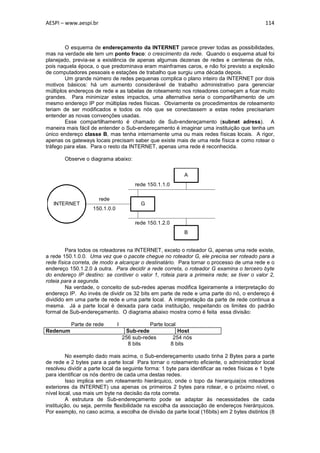 AESPI – www.aespi.br                                                                           114



        O esquema de endereçamento da INTERNET parece prever todas as possibilidades,
mas na verdade ele tem um ponto fraco: o crescimento da rede. Quando o esquema atual foi
planejado, previa-se a existência de apenas algumas dezenas de redes e centenas de nós,
pois naquela época, o que predominava eram mainframes caros, e não foi previsto a explosão
de computadores pessoais e estações de trabalho que surgiu uma década depois.
        Um grande número de redes pequenas complica o plano inteiro da INTERNET por dois
motivos básicos: há um aumento considerável de trabalho administrativo para gerenciar
múltiplos endereços de rede e as tabelas de roteamento nos roteadores começam a ficar muito
grandes. Para minimizar estes impactos, uma alternativa seria o compartilhamento de um
mesmo endereço IP por múltiplas redes físicas. Obviamente os procedimentos de roteamento
teriam de ser modificados e todos os nós que se conectassem a estas redes precisariam
entender as novas convenções usadas.
        Esse compartilhamento é chamado de Sub-endereçamento (subnet adress). A
maneira mais fácil de entender o Sub-endereçamento é imaginar uma instituição que tenha um
único endereço classe B, mas tenha internamente uma ou mais redes físicas locais. A rigor,
apenas os gateways locais precisam saber que existe mais de uma rede física e como rotear o
tráfego para elas. Para o resto da INTERNET, apenas uma rede é reconhecida.

        Observe o diagrama abaixo:

                                                            A
                                         rede 150.1.1.0

                       rede
   INTERNET                                G
                    150.1.0.0

                                         rede 150.1.2.0
                                                            B


         Para todos os roteadores na INTERNET, exceto o roteador G, apenas uma rede existe,
a rede 150.1.0.0. Uma vez que o pacote chegue no roteador G, ele precisa ser roteado para a
rede física correta, de modo a alcançar o destinatário. Para tornar o processo de uma rede e o
endereço 150.1.2.0 à outra. Para decidir a rede correta, o roteador G examina o terceiro byte
do endereço IP destino: se contiver o valor 1, roteia para a primeira rede; se tiver o valor 2,
roteia para a segunda.
         Na verdade, o conceito de sub-redes apenas modifica ligeiramente a interpretação do
endereço IP. Ao invés de dividir os 32 bits em parte de rede e uma parte do nó, o endereço é
dividido em uma parte de rede e uma parte local. A interpretação da parte de rede continua a
mesma. Já a parte local é deixada para cada instituição, respeitando os limites do padrão
formal de Sub-endereçamento. O diagrama abaixo mostra como é feita essa divisão:

          Parte de rede         I              Parte local
Redenum                              Sub-rede              Host
                                    256 sub-redes        254 nós
                                      8 bits            8 bits

         No exemplo dado mais acima, o Sub-endereçamento usado tinha 2 Bytes para a parte
de rede e 2 bytes para a parte local Para tornar o roteamento eficiente, o administrador local
resolveu dividir a parte local da seguinte forma: 1 byte para identificar as redes físicas e 1 byte
para identificar os nós dentro de cada uma destas redes.
         Isso implica em um roteamento hierárquico, onde o topo da hierarquia(os roteadores
exteriores da INTERNET) usa apenas os primeiros 2 bytes para rotear, e o próximo nível, o
nível local, usa mais um byte na decisão da rota correta.
         A estrutura de Sub-endereçamento pode se adaptar às necessidades de cada
instituição, ou seja, permite flexibilidade na escolha da associação de endereços hierárquicos.
Por exemplo, no caso acima, a escolha de divisão da parte local (16bits) em 2 bytes distintos (8
 