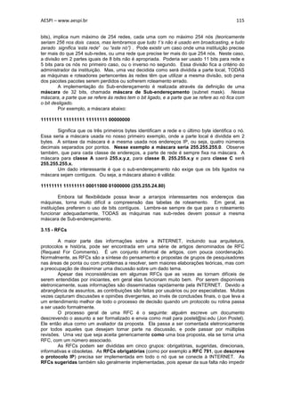 AESPI – www.aespi.br                                                                        115


bits), implica num máximo de 254 redes, cada uma com no máximo 254 nós (teoricamente
seriam 256 nos dois casos, mas lembramos que tudo 1’s não é usado em broadcasting, e tudo
zerado significa ‘esta rede” ou “este nó”) . Pode existir um caso onde uma instituição precise
ter mais do que 254 sub-redes, ou uma rede que precise ter mais do que 254 nós. Neste caso,
a divisão em 2 partes iguais de 8 bits não é apropriada. Poderia ser usado 11 bits para rede e
5 bits para os nós no primeiro caso, ou o inverso no segundo. Essa divisão fica a critério do
administrador da instituição. Mas, uma vez decidida como será dividida a parte local, TODAS
as máquinas e roteadores pertencentes às redes têm que utilizar a mesma divisão, sob pena
dos pacotes pacotes serem perdidos ou sofrerem roteamento errado.
         A implementação do Sub-endereçamento é realizada através da definição de uma
máscara de 32 bits, chamada máscara de Sub-endereçamento (subnet mask). Nessa
máscara, a parte que se refere às redes tem o bit ligado, e a parte que se refere ao nó fica com
o bit desligado.
         Por exemplo, a máscara abaixo:

11111111 11111111 11111111 00000000

       Significa que os três primeiros bytes identificam a rede e o último byte identifica o nó.
Essa seria a máscara usada no nosso primeiro exemplo, onde a parte local é dividida em 2
bytes. A sintaxe da máscara é a mesma usada nos endereços IP, ou seja, quatro números
decimais separados por pontos. Nesse exemplo a máscara seria 255.255.255.0. Observe
também, que para cada classe de endereços, a parte de rede é sempre fixa na máscara. A
máscara para classe A saerá 255.x.y.z, para classe B, 255.255.x.y e para classe C será
255.255.255.x.
       Um dado interessante é que o sub-endereçamento não exige que os bits ligados na
máscara sejam contíguos. Ou seja, a máscara abaixo é válida:

11111111 11111111 00011000 01000000 (255.255.24.80)

         Embora tal flexibilidade possa levar a arranjos interessantes nos endereços das
máquinas, torna muito difícil a compreensão das tabelas de roteamento. Em geral, as
instituições preferem o uso de bits contíguos. Lembre-se sempre de que para o roteamento
funcionar adequadamente, TODAS as máquinas nas sub-redes devem possuir a mesma
máscara de Sub-endereçamento.

3.15 - RFCs

         A maior parte das informações sobre a INTERNET, incluindo sua arquitetura,
protocolos e história, pode ser encontrada em uma série de artigos denominados de RFC
(Request For Comments). É um conjunto informal de artigos, com pouca coordenação.
Normalmente, as RFCs são a síntese do pensamento e propostas de grupos de pesquisadores
nas áreas de ponta ou com problemas a resolver, sem maiores elaborações teóricas, mas com
a preocupação de dissiminar uma discussão sobre um dado tema.
         Apesar das inconsistências em algumas RFCs que as vezes as tornam difíceis de
serem entendidas por iniciantes, em geral elas funcionam muito bem. Por serem disponíveis
eletronicamente, suas informações são disseminadas rapidamente pela INTERNET. Devido a
abrangência de assuntos, as contribuições são feitas por usuários ou por especialistas. Muitas
vezes capturam discussões e opiniões divergentes, ao invés de conclusões finais, o que leva a
um entendimento melhor de todo o processo de decisão quando um protocolo ou rotina passa
a ser usado formalmente.
         O processo geral de uma RFC é o seguinte: alguém escreve um documento
descrevendo o assunto a ser formalizado e envia como mail para postel@isi.edu (Jon Postel).
Ele então atua como um avaliador da proposta. Ela passa a ser comentada eletronicamente
por todos aqueles que desejam tomar parte na discussão, e pode passar por múltiplas
revisões. Uma vez que seja aceita genericamente como uma boa proposta, ela se torna uma
RFC, com um número associado.
         As RFCs podem ser divididas em cinco grupos: obrigatórias, sugeridas, direcionais,
informativas e obsoletas. As RFCs obrigatórias (como por exemplo a RFC 791, que descreve
o protocolo IP) precisa ser implementada em todo o nó que se conecte à INTERNET. As
RFCs sugeridas também são geralmente implementadas, pois apesar da sua falta não impedir
 