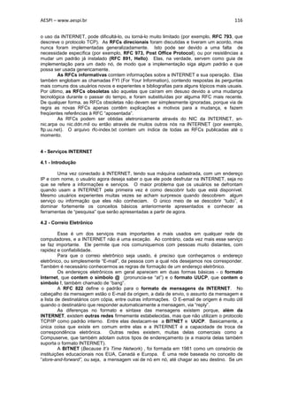 AESPI – www.aespi.br                                                                      116


o uso da INTERNET, pode dificultá-lo, ou torná-lo muito limitado (por exemplo, RFC 793, que
descreve o protocolo TCP). As RFCs direcionais foram discutidas e tiveram um acordo, mas
nunca foram implementadas generalizadamente. Isto pode ser devido a uma falta de
necessidade específica (por exemplo, RFC 973, Post Office Protocol), ou por resistências a
mudar um padrão já instalado (RFC 891, Hello). Elas, na verdade, servem como guia de
implementação para um dado nó, de modo que a implementação siga algum padrão e que
possa ser usada genericamente.
        As RFCs informativas comtem informações sobre a INTERNET e sua operação. Elas
também englobam as chamadas FYI (For Your Information), contendo respostas às perguntas
mais comuns dos usuários novos e experientes e bibliografias para alguns tópicos mais usuais.
Por último, as RFCs obsoletas são aquelas que caíram em desuso devido a uma mudança
tecnológica durante o passar do tempo, e foram substituídas por alguma RFC mais recente.
De qualquer forma, as RFCs obsoletas não devem ser simplesmente ignoradas, porque via de
regra as novas RFCs apenas contêm explicações e motivos para a mudança, e fazem
freqüentes referências à RFC “aposentada”.
        As RFCs podem ser obtidas eletronicamente através do NIC da INTERNET, sri-
nic.arpa ou nic.ddn.mil ou então através de muitos outros nós na INTERNET (por exemplo,
ftp.uu.net). O arquivo rfc-index.txt comtem um índice de todas as RFCs publicadas até o
momento.


4 - Serviços INTERNET

4.1 - Introdução

        Uma vez conectado à INTERNET, tendo sua máquina cadastrada, com um endereço
IP e com nome, o usuário agora deseja saber o que ele pode desfrutar na INTERNET, seja no
que se refere a informações e serviços. O maior problema que os usuários se defrontam
quando usam a INTERNET pela primeira vez é como descobrir tudo que está disponível.
Mesmo usuários experientes muitas vezes se acham surpresos quando descobrem algum
serviço ou informação que eles não conheciam. O único meio de se descobrir “tudo”, é
dominar fortemente os conceitos básicos anteriormente apresentados e conhecer as
ferramentas de “pesquisa” que serão apresentadas a partir de agora.

4.2 - Correio Eletrônico

         Esse é um dos serviços mais importantes e mais usados em qualquer rede de
computadores, e a INTERNET não é uma exceção. Ao contrário, cada vez mais esse serviço
se faz importante. Ele permite que nos comuniquemos com pessoas muito distantes, com
rapidez e confiabilidade.
         Para que o correio eletrônico seja usado, é preciso que conheçamos o endereço
eletrônico, ou simplesmente “E-mail”, da pessoa com a qual nós desejamos nos corresponder.
Também é necessário conhecermos as regras de formação de um endereço eletrônico.
         Os endereços eletrônicos em geral aparecem em duas formas básicas - o formato
Internet, que contem o símbolo @ (pronuncia-se “at”) e o formato UUCP, que contem o
símbolo !, também chamado de “bang”.
         A RFC 822 define o padrão para o formato de mensagens da INTERNET. No
cabeçalho da mensagem estão o E-mail da origem, a data de envio, o assunto da mensagem e
a lista de destinatários com cópia, entre outras informações. O E-email de origem é muito útil
quando o destinatário que responder automaticamente a mensagem, via “reply”.
         As diferenças no formato e sintaxe das mensagens existem porque, além da
INTERNET, existem outras redes firmemente estabelecidas, mas que não utilizam o protocolo
TCP/IP como padrão interno. Entre elas destacam-se a BITNET e UUCP. Basicamente, a
única coisa que existe em comum entre elas e a INTERNET é a capacidade de troca de
correspondência eletrônica.      Outras redes existem, muitas delas comerciais como a
Compuserve, que também adotam outros tipos de endereçamento (e a maioria delas também
suporta o formato INTERNET).
         A BITNET (Because It’s Time Network) , foi formada em 1981 como um consórcio de
instituições educacionais nos EUA, Canadá e Europa. É uma rede baseada no conceito de
“store-and-forward”, ou seja, a mensagem vai de nó em nó, até chagar ao seu destino. Se um
 