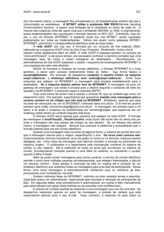 AESPI – www.aespi.br                                                                      117


dos nós estiver inativo, a mensagem fica armazenada no nó imediatamente anterior até que a
comunicação se restabeleça. A BITNET utiliza o protocolo IBM RSCS(Remote Spooling
Communication System) e possui uma limitação de 8 caracteres no nome de cada nó. A
maioria das máquinas onde ela opera roda sob o ambiente VM/CMS ou VMS, e originalmente,
essas implementações não suportavam o formato descrito na RFC 822. Entretanto, hoje em
dia, o uso do formato INTERNET é bastante usual nos nós BITNET, sendo suportado
praticamente por todas as implementações. Vários nós atuam como gateways BITNET-
INTERNET, permitindo a correspondência eletrônica entre as duas redes.
         A rede UUCP, por sua vez, é formada por um conjunto de nós rodando UNIX,
utilizando-se o programa UUCP (Unix-to-Unix Copy Program). Atualmente, muitos nós já
utilizam outras plataformas além do UNIX. A rede UUCP é baseada também no conceito de
“store-and-forward”, e até pouco tempo, era necessário conhecer o caminho completo que uma
mensagem faria de modo a poder entregá-la ao destinatário.                   Recentemente, os
administradores de nós UUCP passaram a adotar o esquema de endereçamento INTERNET e
uma topologia de rede mais eficiente.
         Dentre os formatos e sintaxes de correio eletrônico, o formato INTERNET é o mais
genérico, e serve para acessar praticamente todas as redes.               Sua forma básica é
usuário@domínio. Por exemplo, se desejamos contactar o usuário Carlos na máquina
ceop1.rederio.br, o endereço eletrônico será carlos@ceop1.rederio.br.              Entre duas
máquinas que estejam na INTERNET, a mensagem será enviada imediatamente para o
destinatário. Se a máquina destino estiver fora da INTERNET, a mensagem irá para um
gateway de mensagem, que então a enviará para o destino segundo o protocolo da rede em
questão ( na INTERNET, o protocolo usado é chamado SMTP).
         Uma outra forma de enviar mail é usando o símbolo %, que na verdade age como um
roteamento extra. Por exemplo, suponhamos que queiramos mandar uma mensagem para a
usuária carmem no nó vidigal, que não está na INTERNET. Entretanto, sabe-se que esse
nó pode ser alcançado via um nó INTERNET, chamado barra.nce.ufrj.br. O E-mail da usuária
carmem seria então carmem%vidigal@barra.nce.ufrj.br. A mensagem iria primeiro para o nó
barra, e lá então o endereço se transformaria em carmem@vidigal, que espera-se ser um
endereço válido dentro do contexto daquela rede local.
         O formato UUCP serve apenas para usuários que estejam na rede UUCP. O formato
da mensagem é local1!local2!...!localn!usuário, onde local1 até localn são os vários nós por
onde a mensagem tem que passar até chegar ao seu destino. Se um desses nós estiver
inativo, a mensagem não chegará. Sempre que possível, é preferível e aconselhável usar o
formato Internet para uso em correio eletrônico.
         Quando uma mensagem está incorreta de alguma forma, o sistema de correio fará com
que a mensagem retorne para a origem, especificando o erro. Os erros mais comuns são:
conta inexistente, domínio inexistente, erros de grafia no nome ou no domínio, máquina destino
desligada, etc. Uma cópia da mensagem que retornou também é enviada ao postmaster da
máquina origem. O postmaster é o responsável pela manutenção confiável do sistema de
correio no seu sistema. Ele é notificado de todos os erros que acontecem no sistema de
correio, providenciando correção quando é uma falha do sistema, ou orientando o usuário
quando a falha é deste.
         Além de poder enviar mensagens para outros usuários, o serviço de correio eletrônico
permite o envio para múltiplas pessoas simultaneamente, que estejam interessadas a discutir
um assunto comum. Esse serviço é chamado de lista ou mailing list e consiste de um
endereço eletrônico que redistribui todas as mensagens para uma lista de participantes. Dessa
forma, uma única mensagem é automaticamente distribuída para os membros da lista,
promovendo uma “conferência” via rede.
         Existem inúmeras listas na INTERNET, cobrindo os mais variados temas e assuntos.
Cada lista possui um administrador, responsável pela inscrição e remoção de participantes da
lista. Em algumas delas, esse procedimento é automatizado, em outras é feito manualmente
pelo administrador (em geral, listas restritas ou de assuntos mais confidenciais).
         É preciso ter cuidado quando se responde a uma mensagem que veio de uma lista. Se
desejarmos responder apenas ao autor da mensagem, é preciso ter certeza que está
respondendo apenas para o seu E-mail. Caso contrário, a resposta irá para todos os
 