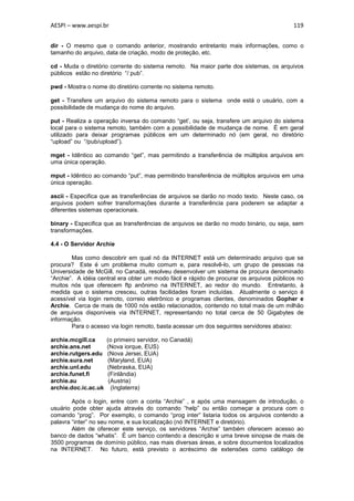 AESPI – www.aespi.br                                                                      119


dir - O mesmo que o comando anterior, mostrando entretanto mais informações, como o
tamanho do arquivo, data de criação, modo de proteção, etc.

cd - Muda o diretório corrente do sistema remoto. Na maior parte dos sistemas, os arquivos
públicos estão no diretório “/ pub”.

pwd - Mostra o nome do diretório corrente no sistema remoto.

get - Transfere um arquivo do sistema remoto para o sistema onde está o usuário, com a
possibilidade de mudança do nome do arquivo.

put - Realiza a operação inversa do comando “get’, ou seja, transfere um arquivo do sistema
local para o sistema remoto, também com a possibilidade de mudança de nome. É em geral
utilizado para deixar programas públicos em um determinado nó (em geral, no diretório
“upload” ou “/pub/upload”).

mget - Idêntico ao comando “get”, mas permitindo a transferência de múltiplos arquivos em
uma única operação.

mput - Idêntico ao comando “put”, mas permitindo transferência de múltiplos arquivos em uma
única operação.

ascii - Especifica que as transferências de arquivos se darão no modo texto. Neste caso, os
arquivos podem sofrer transformações durante a transferência para poderem se adaptar a
diferentes sistemas operacionais.

binary - Especifica que as transferências de arquivos se darão no modo binário, ou seja, sem
transformações.

4.4 - O Servidor Archie

        Mas como descobrir em qual nó da INTERNET está um determinado arquivo que se
procura? Este é um problema muito comum e, para resolvê-lo, um grupo de pessoas na
Universidade de McGill, no Canadá, resolveu desenvolver um sistema de procura denominado
“Archie”. A idéia central era obter um modo fácil e rápido de procurar os arquivos públicos no
muitos nós que oferecem ftp anônimo na INTERNET, ao redor do mundo. Entretanto, à
medida que o sistema cresceu, outras facilidades foram incluídas. Atualmente o serviço é
acessível via login remoto, correio eletrônico e programas clientes, denominados Gopher e
Archie. Cerca de mais de 1000 nós estão relacionados, contendo no total mais de um milhão
de arquivos disponíveis via INTERNET, representando no total cerca de 50 Gigabytes de
informação.
        Para o acesso via login remoto, basta acessar um dos seguintes servidores abaixo:

archie.mcgill.ca      (o primeiro servidor, no Canadá)
archie.ans.net        (Nova iorque, EUS)
archie.rutgers.edu    (Nova Jersei, EUA)
archie.sura.net       (Maryland, EUA)
archie.unl.edu        (Nebraska, EUA)
archie.funet.fi       (Finlândia)
archie.au              (Austria)
archie.doc.ic.ac.uk     (Inglaterra)

        Após o login, entre com a conta “Archie” , e após uma mensagem de introdução, o
usuário pode obter ajuda através do comando “help” ou então começar a procura com o
comando “prog”. Por exemplo, o comando “prog inter” listaria todos os arquivos contendo a
palavra “inter” no seu nome, e sua localização (nó INTERNET e diretório).
        Além de oferecer este serviço, os servidores “Archie” também oferecem acesso ao
banco de dados “whatis”. É um banco contendo a descrição e uma breve sinopse de mais de
3500 programas de domínio público, nas mais diversas áreas, e sobre documentos localizados
na INTERNET. No futuro, está previsto o acréscimo de extensões como catálogo de
 